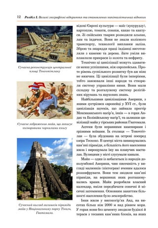 12 Розділ І. Великі географічні відкриття та становлення капіталістичних відносин
відомі Європі культури — маїс (кукурудзу),
картоплю, томати, соняхи, какао та какту-
си. Зі свійських тварин розводили альпак,
лам та індичок. Вони не знали колісного
транспорту, технології виплавки заліза.
Зброю та знаряддя праці індіанці виготов-
ляли з каменю та дерева. Зате уміли ви-
плавляли прикраси із золота та нефриту.
Технічно ці цивілізації можуть здавати-
ся менш успішними, ніж європейська. Про-
те рівень суспільного розвитку був аж ніяк
не нижчим. Ці цивілізації були імперіями,
тобто завоювали інші народи та створи-
ли систему управління ними. Вони мали
складну та розгалужену систему релігій-
них вірувань та наукових знань.
Найбільшими цивілізаціями Америки, з
якими зустрілися європейці у XVI ст., були
цивілізація ацтеків, що займала простір
Мексиканського нагір’я, інків — в горах Ан-
дах та Болівійському нагір’ї, та залишки ци-
вілізації майя у гірських районах Гватемали.
Ацтеки були вправними каменярами і
грізними воїнами. Їх столиця  — Теночтіт-
лан  — була збудована на острові посеред
озера Тескоко. В центрі міста вивищувались
кам’яні піраміди, а більшість його населення
жила і вирощувала їжу на плавучих насти-
лах. Вулицями у місті слугували канали.
Майя — один із небагатьох із народів до-
колумбової Америки, чию писемність у ви-
гляді малюнків (піктограм) вченим вдалося
розшифрувати. Вони теж зводили кам’яні
піраміди, на вершинах яких розташову-
вались храми. Майя розробили власний
календар, вміли передбачати сонячні й мі-
сячні затемнення. Основним заняттям біль-
шості населення було землеробство.
Інки жили у високогір’ях Анд, на ви-
сотах більш ніж 2000  м над рівнем моря.
У горах вони без цементу зводили будівлі й
тераси з тесаних кам’яних блоків, на яких
Сучасна реконструкція центральної
площі Теночтітлану
Сучасне зображення майя, що записує
кольоровими чорнилами книгу
Сучасний вигляд залишків піраміди
майя у Національному парку Тікаль,
Гватемала.
 