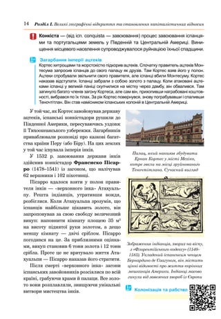 14 Розділ І. Великі географічні відкриття та становлення капіталістичних відносин
	
	 Конкіста — (від ісп. conquista — завоювання) процес завоювання іспанця-
ми та португальцями земель у Південній та Центральній Америці. Вини-
щення місцевого населення супроводжувалося руйнацією їхньої спадщини.
	
 Загарбання імперії ацтеків
Кортес хитрощами та жорстокістю підкорив ацтеків. Спочатку правитель ацтеків Мон-
тесума запросив іспанців до свого палацу як друзів. Там Кортес взяв його у полон.
Ацтеки спробували звільнити свого правителя, але іспанці вбили Монтесуму. Кортес
наказав відступати. Іспанці забрали з собою золото з палацу. Коли атаковані ацте-
ками іспанці у великій паніці скупчилися на містку через дамбу, він обвалився. Там
загинуло багато членів загону Кортеса, але сам він, прихопивши награбовані коштов-
ності, вибрався по їх тілах. За рік Кортес повернувся, знову пограбувавши і спаливши
Теночтітлан. Він став намісником іспанських колоній в Центральній Америці.
У той час, як Кортес завойовував державу
ацтеків, іспанські конкістадори рушили до
Південної Америки, пересуваючись уздовж
її Тихоокеанського узбережжя. Загарбників
приваблювали розповіді про казкові багат-
ства країни Перу (або Біру). На цих землях
у той час існувала імперія інків.
У 1532  р. завоювання держави інків
здійснив конкістадор Франсиско Пісар-
ро (1478–1541) із загоном, що налічував
62 вер­
шники і 102 піхотинці.
Пісарро вдалося взяти у полон прави-
теля інків — «верховного інка» Атахуаль-
пу. Решта індіанців, утративши вождя,
розбіглися. Коли Атахуальпа зрозумів, що
іспанців найбільше цікавить золото, він
запропонував за свою свободу величезний
викуп: наповнити кімнату площею 35 м2
на висоту піднятої руки золотом, а дещо
меншу кімнату  — двічі сріблом. Пісарро
погодився на це. За приблизними оцінка-
ми, викуп становив 6 тонн золота і 12 тонн
сріб­
ла. Проте це не врятувало життя Ата-
хуальпи — Пісарро наказав його стратити.
Після смерті «верховного інка» загони
іспанських завойовників розсіялися по всій
країні, грабуючи храми й палаци. Все золо-
то вони розплавляли, знищуючи унікальні
витвори мистецтва інків. � Колонізація та рабство
Зображення індіанців, хворих на віспу,
з «Флорентійського кодексу» (1540–
1585). Укладений іспанським ченцем
Бернардино де Саагуном, він містить
цінні відомості про життя корінних
мешканців Америки. Індіанці масово
гинули від завезених хвороб із Європи
Палац, який наказав збудувати
Ернан Кортес у місті Мехіко,
котре звели на місці зруйнованого
Теночтітлана. Сучасний вигляд
 