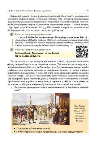 15
§ 2. Цивілізації доколумбової Америки. Конкіста
Європейці вогнем і мечем підкорили нові землі. Жорстокість конкістадорів
викликала обурення навіть серед самих іспанців. Така «політика» іспанців щодо
індіанців призвела до катастрофічного зменшення кількості місцевого населен-
ня. Індіанці масово гинули від завезених європейцями хвороб — віспи, холери,
тифу, чуми тощо. Станом на 1630 р. у Центральній Америці залишилось лише
3% населення від того, що жило там у доколумбову еру.
	
 Робота з історичними джерелами
Із «Історії Індій» Бартоломеу де лас Касаса (друга половина XVI ст.).
«Коли іспанці здобували індіанські поселення, жертвами їх ставали старі, діти
та жінки… вони зганяли індіанців як баранів в огороджене місце і змагались один
з одним, хто краще розрубає індіанця навпіл з одного удару…».
	
 Робота з історичними джерелами
Із «Історії Індій» Бартоломеу де лас Касаса
(друга половина XVI ст.).
Тих індіанців, які не загинули від меча чи хвороб, європейці намагалися
обернути на рабів на золотих та срібних шахтах. Там вони масово помирали від
непосильної праці. Для того, щоб їх замінити, до Америки почали завозити рабів
з Африки, яких там вони купували на невільничих ринках, і у трюмах кораблів
переправляли до Америки. У подорожі через океан виживала заледве половина
«живого товару», але навіть це приносило работорговцям величезні прибутки.
Від нестерпних умов існування, раби у Америці жили в середньому 5-6 років.
Трансатлантична торгівля «живим товаром» тривала до ХІХ ст., і за підрахунка-
ми вчених, за 400 років з Африки було вивезено близько 400 млн людей.
	
f Як склалася доля місцевого населення Америки після завоювання європей-
цями?
	
f Кого можна побачити на картині?
	
f Якими художник зобразив представниць корінного народу? Чому?
Хосе Еффіо
«Заснування
Ліми», 1897.
Ліма була
заснована
Франсиско
Пісарро
 