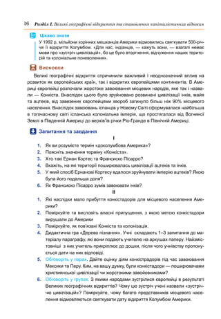 16 Розділ І. Великі географічні відкриття та становлення капіталістичних відносин
	
 Цікаво знати
У 1992 р. мільйони корінних мешканців Америки відмовились святкувати 500-річ-
чя її відкриття Колумбом. «Для нас, індіанців, — кажуть вони, — взагалі немає
мови про «зустріч цивілізацій», бо це було вторгнення, відчуження наших терито-
рій та колоніальне поневолення».
	
 Висновки
Великі географічні відкриття спричинили важливий і неоднозначний вплив на
розвиток як європейських країн, так і відкритих європейцями континентів. В Аме-
риці європейці розпочали жорстоке завоювання місцевих народів, яке так і назва-
ли — Конкіста. Внаслідок цього було зруйновано розвинені цивілізації інків, майя
та ацтеків, від завезених європейцями хвороб загинуло більш ніж 90% місцевого
населення. Внаслідок завоювань іспанців у Новому Світі сформувалася найбільша
в тогочасному світі іспанська колоніальна імперія, що простягалася від Вогняної
Землі в Південній Америці до верхів’їв річки Ріо-Гранде в Північній Америці.
	
 Запитання та завдання
І
1.	 Як ви розумієте термін «доколумбова Америка»?
2.	 Поясніть значення терміну «Конкіста». 
3.	 Хто такі Ернан Кортес та Франсиско Пісарро?
4.	 Вкажіть, на які території поширювалась цивілізації ацтеків та інків.
5.	 У який спосіб Ернанові Кортесу вдалося зруйнувати імперію ацтеків? Якою
була його подальша доля?
6.	 Як Франсиско Пісарро зумів завоювати інків?
ІІ
1.	 Які наслідки мало прибуття конкістадорів для місцевого населення Аме-
рики?
2.	 Поміркуйте та висловіть власні припущення, з якою метою конкістадори
вирушали до Америки
3.	 Поміркуйте, як пов’язані Конкіста та колонізація. 
4.	 Дидактична гра «Дерево пізнання». Учні  складають 1–3 запитання до ма-
теріалу параграфу, які вони подають учителю на аркушах паперу. Найзміс-
товніші  з них учитель прикріплює до дошки, після чого учнівству пропону-
ється дати на них відповіді. 
5.	 Обговоріть у парах. Дайте оцінку діям конкістрадорів під час завоювання
Мексики та Перу. Ким, на вашу думку, були конкістадори — поширювачами
християнської цивілізації чи жорстокими завойовниками?
6.	 Обговоріть у групах. З якими народами зустрілися європейці в результаті
Великих географічних відкриттів? Чому цю зустріч учені назвали «зустріч-
чю цивілізацій»? Поміркуйте, чому багато представників місцевого насе-
лення відмовляються святкувати дату відкриття Колумбом Америки.
 