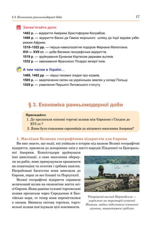 17
§ 3. Економіка ранньомодерної доби
	Запам’ятайте дати:
1492 р. — відкриття Америки Христофором Колумбом.
1498 р. — відкриття Васко да Гамою морського шляху до Індії вздовж узбе-
режжя Африки.
1519–1522 рр. — перша навколосвітня подорож Фернана Магеллана.
XVI — XVII ст. — доба Великих географічних відкриттів.
1519 р. — зруйнування Ернаном Кортесом держави ацтеків.
1532 р. — завоювання Франсиско Пісарро імперії інків.
А тим часом в Україні…
1489, 1492 рр. — перші писемні згадки про козаків.
1505 р. — закріпачення селян на українських землях у складі Польщі.
1529 р. — ухвалення Першого Литовського статуту.
§ 3. Економіка ранньомодерної доби
Пригадайте:
1. 
Де пролягали основні торгові шляхи між Європою і Сходом до
XVI ст.?
2. 
Яким було ставлення європейців до місцевого населення Америки?
1.	Наслідки Великих географічних відкриттів для Європи
Ви вже знаєте, що події, які увійшли в історію під назвою Великі географічні
відкриття, призвели до докорінних змін у житті народів Південної та Централь-
ної Америки. Конкістадори зруйнували
їхні цивілізації, а саме населення оберну-
ли на рабів, яких примушували працювати
на плантаціях та золотих і срібних шахтах.
Награбовані багатства вони вивозили до
Європи, перш за все Іспанії та Португалії.
Великі географічні відкриття справили
величезний вплив на економічне життя всі-
єї Європи. Якщо раніше головні торговельні
шляхи пролягали через Середземне й Бал-
тійське моря, то тепер вони перемістилися
в океани. Виникла світова торгівля, торго-
вельні шляхи пов’язували цілі континенти.
Теперішній вигляд Портобелло —
укріплень на території сучасної
Панами, звідки відпливали іспанські
галеони, навантажені сріблом
 