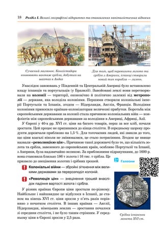 18 Розділ І. Великі географічні відкриття та становлення капіталістичних відносин
Унаслідок завоювань у Південній та Центральній Америці було встановлено
владу іспанців та португальців (у Бразилії). Завойовані землі вони перетворю-
вали на колонії  — території, економічно й політично залежні від метропо-
лії — держави, яка володіла колоніями. Першими створили колоніальні імпе-
рії Португалія та Іспанія, згодом  — Нідерланди, Англія, Франція. Володіння
колоніями приносило країнам-колонізаторам величезні прибутки. Боротьба між
європейськими державами за колонії стала причиною колоніальних війн — кон-
фліктів між європейськими державами за володіння в Америці, Африці, Азії.
У Європі у 40-х рр. XVI ст. ціни на багато товарів, перш за все хліб, почали
зростати. Цей процес не припинявся до кінця століття. В середньому щороку про-
дукти дорожчали приблизно на 1,5 %. Для тогочасних людей, які звикли до того,
що ціни взагалі ніколи не змінювалися, це стало потрясінням. Згодом це явище
назвали «революцією цін». Причиною такої дорожнечі було те, що кількість зо-
лота та срібла, завезеного до європейських країн, особливо Португалії та Іспанії,
з Америки, була надзвичайно великою. За приблизними підрахунками, до 1600 р.
вона становила близько 186 т золота і 16 тис. т срібла. Це
призвело до знецінення золотих і срібних грошей.
	
	 Колоніальні війни — збройні зіткнення між вели-
кими державами за перерозподіл колоній.
	
	 «Революція цін»  — знецінення грошей внаслі-
док падіння вартості золота і срібла.
У різних країнах Європи ціни зростали по-різному.
Найбільше і найшвидше це відбулося в Іспанії, де ста-
ном на кінець XVI ст. ціни зросли у п’ять разів порів-
няно з початком століття. В інших країнах  — Англії,
Нідерландах, німецьких землях — зростання почалося
зі середини століття, і не було таким стрімким. У серед-
ньому ціни в Європі зросли у 2,5 раза.
Для того, щоб перевозити золото та
срібло з Америки, іспанці створили
новий тип корабля — галеон.
Сучасний малюнок. Конкістадори
конвоюють вантаж срібла, добутого на
шахтах в Андах
Срібна іспанська
монета XVI ст.
� Галеони
 
