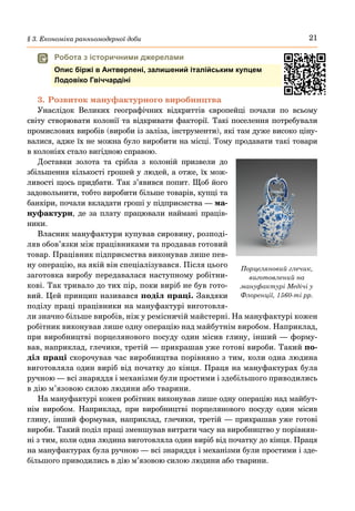 21
§ 3. Економіка ранньомодерної доби
3.	Розвиток мануфактурного виробництва
Унаслідок Великих географічних відкриттів європейці почали по всьому
світу створювати колонії та відкривати факторії. Такі поселення потребували
промислових виробів (вироби із заліза, інструменти), які там дуже високо ціну-
валися, адже їх не можна було виробити на місці. Тому продавати такі товари
в колоніях стало вигідною справою.
Доставки золота та срібла з колоній призвели до
збільшення кількості грошей у людей, а отже, їх мож-
ливості щось придбати. Так з’явився попит. Щоб його
задовольнити, тобто виробити більше товарів, купці та
банкіри, почали вкладати гроші у підприємства — ма-
нуфактури, де за плату працювали наймані праців-
ники.
Власник мануфактури купував сировину, розподі-
ляв обов’язки між працівниками та продавав готовий
товар. Працівник підприємства виконував лише пев-
ну операцію, на якій він спеціалізувався. Після цього
заготовка виробу передавалася наступному робітни-
кові. Так тривало до тих пір, поки виріб не був гото-
вий. Цей принцип називався поділ праці. Завдяки
поділу праці працівники на мануфактурі виготовля-
ли значно більше виробів, ніж у ремісничій майстерні. На мануфактурі кожен
робітник виконував лише одну операцію над майбутнім виробом. Наприклад,
при виробництві порцелянового посуду один місив глину, інший — форму-
вав, наприклад, глечики, третій — прикрашав уже готові вироби. Такий по-
діл праці скорочував час виробництва порівняно з тим, коли одна людина
виготовляла один виріб від початку до кінця. Праця на мануфактурах була
ручною — всі знаряддя і механізми були простими і здебільшого приводились
в дію м’язовою силою людини або тварини.
На мануфактурі кожен робітник виконував лише одну операцію над майбут-
нім виробом. Наприклад, при виробництві порцелянового посуду один місив
глину, інший формував, наприклад, глечики, третій — прикрашав уже готові
вироби. Такий поділ праці зменшував витрати часу на виробництво у порівнян-
ні з тим, коли одна людина виготовляла один виріб від початку до кінця. Праця
на мануфактурах була ручною — всі знаряддя і механізми були простими і зде-
більшого приводились в дію м’язовою силою людини або тварини.
Порцеляновий глечик,
виготовлений на
мануфактурі Медічі у
Флоренції, 1560-ті рр.
	
 Робота з історичними джерелами
Опис біржі в Антверпені, залишений італійським купцем
Лодовіко Гвіччардіні
 