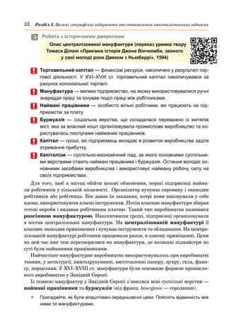 22 Розділ І. Великі географічні відкриття та становлення капіталістичних відносин
	
	 Торговельний капітал — фінансові ресурси, накопичені у результаті тор-
гової діяльності. У XVI–XVIІІ ст. торговельний капітал накопичувався за
рахунок колоніальної торгівлі.
	
	 Мануфактура — велике підприємство, на якому використовувалися ручні
знаряддя праці та існував поділ праці між робітниками.
	
	 Наймані працівники — особисто вільні робітники, які працюють на під-
приємстві за плату.
	
	 Буржуазія  — соціальна верства, що складалася переважно із жителів
міст, яка за власний кошт організовувала промислове виробництво та ко-
ристувалась послугами найманих працівників.
	
	 Капітал — гроші, які підприємець вкладає в розвиток виробництва задля
отримання прибутку.
	
	 Капіталізм — суспільно-економічний лад, за якого основними суспільни-
ми верствами стають наймані працівники і буржуазія. Остання володіє ос-
новними засобами виробництва і використовує найману робочу силу на
своїх підприємствах.
Для того, щоб в містах обійти цехові обмеження, перші підприємці найма-
ли робітників у сільській місцевості.  Організатор купував сировину і знаходив
робітників або робітниць. Він давав їм завдання, котрі вони виконували у себе
вдома, використовуючи власні інструменти. Потім власник мануфактури збирав
готові вироби і видавав робітникам платню. Такий тип виробництва називався
розсіяною мануфактурою. Накопичивши гроші, підприємці організовували
в містах централізовані мануфактури. На централізованій мануфактурі її
власник знаходив приміщення і купував інструменти та обладнання. На центра-
лізованій мануфактурі робітники працювали разом, в одному приміщенні. Цехи
на цей час вже теж перетворилися на мануфактури, де колишні підмайстри по
суті були найманими працівниками.
Найчастіше мануфактурне виробництво використовувалось при виробництві
тканин, у металургії, книгодрукуванні, виготовленні паперу, цукру, скла, фаян-
су, порцеляни. У XVI–XVIІІ ст. мануфактури були основною формою промисло-
вого виробництва у Західній Європі.
Із появою мануфактур у Західній Європі з’явилися нові суспільні верстви —
наймані працівники та буржуазія (від франц. bourgeois — городянин).
	
f Пригадайте, як були влаштовані середньовічні цехи. Поясніть відмінність між
ними та мануфактурами.
	
 Робота з історичними джерелами
Опис централізованої мануфактури (переказ уривка твору
Томаса Ділоні «Приємна історія Джона Вінчкомба, званого
у свої молоді роки Джеком з Ньюберрі», 1594)
 