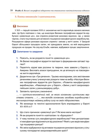 24 Розділ І. Великі географічні відкриття та становлення капіталістичних відносин
5. Епоха винаходів і вдосконалень
	
 Висновки
У XVI — першій половині XVII ст. економічне життя європейців зазнало великих
змін. Це було пов'язано з тим, що внаслідок Великих географічних відкриттів від-
булася «революція цін», яка сприяла розвиткові ринкових відносин. Це, у своєю
чергою, стало поштовхом для активного поширення мануфактурного виробництва.
Розширення сфери ринкових відносин сприяло і змінам у житті селян. У Західній
Європі збільшився прошарок селян, які орендувала землю, на якій вирощувала
продукцію на продаж. На схід від Ельби, навпаки, відбувався процес закріпачення.
	
 Запитання та завдання
І
1.	 Поясніть, як ви розумієте поняття «революція цін».
2.	 Як Великі географічні відкриття пов’язані із формуванням світової тор-
гівлі?
3.	 Перелічіть відомі вам рослини та тварини, яких завезли у Європу з
Америки. Висловіть власні припущення, як це вплинуло на повсякден-
не життя європейців.
4.	 Дидактична гра «Три речення». Трьома нескладними, але змістовними
реченнями учень/ учениця має розкрити теми на вибір «Наслідки Вели-
ких географічних відкриттів для Європи», «Розвиток мануфактурного
виробництва», «Революція цін» у Європ», «Зміни у житті західноєвро-
пейських селян у ранньомодерну добу».
5.	 Заповніть пропуски у визначенні:
…  — суспільно-економічний лад, за якого основними суспільними вер-
ствами стають … і ..., яка володіє основними засобами виробництва і
яка використовує найману робочу силу на своїх підприємствах.
6.	 Які винаходи та технічні вдосконалення було впроваджено у Європі
XV–XVII ст.?
ІІ
1.	 Що стало причиною «революції цін»? Які вона мала наслідки?
2.	 Як ви розумієте поняття «капіталізм» та «буржуазія»?
3.	 У чому полягає суть мануфактурного виробництва? Чим централізова-
ні мануфактури відрізняються від розсіяних? Який з цих видів мануфак-
тур поширився раніше?
4.	 Які зміни відбувалися під впливом поширення ринкових відносин у сіль-
ському господарстві західноєвропейських країн?
 