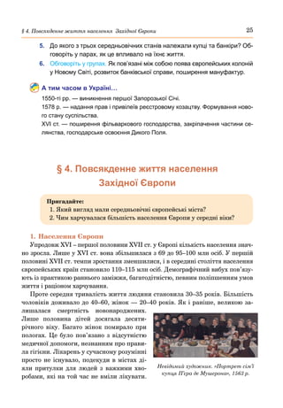 25
§ 4. Повсякденне життя населення Західної Європи
5.	 До якого з трьох середньовічних станів належали купці та банкіри? Об-
говоріть у парах, як це впливало на їхнє життя.
6.	 Обговоріть у групах. Як пов’язані між собою поява європейських колоній
у Новому Світі, розвиток банківської справи, поширення мануфактур.
А тим часом в Україні…
1550-ті рр. — виникнення першої Запорозької Січі.
1578 р. — надання прав і привілеїв реєстровому козацтву. Формування ново-
го стану суспільства.
ХVІ ст. — поширення фільваркового господарства, закріпачення частини се-
лянства, господарське освоєння Дикого Поля.
§ 4. Повсякденне життя населення
Західної Європи
Пригадайте:
1. Який вигляд мали середньовічні європейські міста?
2. Чим харчувалася більшість населення Європи у середні віки?
1.	Населення Європи
Упродовж XVI – першої половини XVII ст. у Європі кількість населення знач-
но зросла. Лише у XVI ст. вона збільшилася з 69 до 95–100 млн осіб. У першій
половині XVII ст. темпи зростання зменшилися, і в середині століття населення
європейських країн становило 110–115 млн осіб. Демографічний вибух пов’язу-
ють із практикою раннього заміжжя, багатодітністю, певним поліпшенням умов
життя і раціоном харчування.
Проте середня тривалість життя людини становила 30–35 років. Більшість
чоловіків доживало до 40–60, жінок — 20–40 років. Як і раніше, великою за-
лишалася смертність новонароджених.
Лише половина дітей досягала десяти-
річного віку. Багато жінок помирало при
пологах. Це було пов’язано з відсутністю
медичної допомоги, незнанням про прави-
ла гігієни. Лікарень у сучасному розумінні
просто не існувало, подекуди в містах ді-
яли притулки для людей з важкими хво-
робами, які на той час не вміли лікувати.
Невідомий художник. «Портрет сім’ї
купця П’єра де Мушерона», 1563 р.
 
