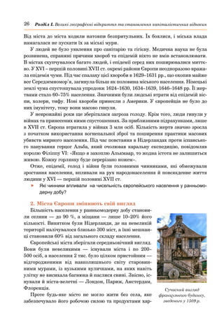 26 Розділ І. Великі географічні відкриття та становлення капіталістичних відносин
Від міста до міста ходили натовпи безпритульних. Їх боялися, і міська влада
намагалася не пускати їх за міські мури.
У людей не було уявлення про санітарію та гігієну. Медична наука не була
розвинена, справжні причини хвороб та епідемій ніхто не вмів встановлювати.
В містах скупчувалося багато людей, і епідемії серед них поширювалися миттє-
во. У XVI – першій половині XVII ст. окремі райони Європи неодноразово вража-
ла епідемія чуми. Під час спалаху цієї хвороби в 1629–1631 рр., що охопив майже
все Середземномор’я, загинула більш як половина міського населення. Німецькі
землі чума спустошувала упродовж 1624–1630, 1634–1639, 1646–1648 рр. Її жер-
твами стало 60–75% населення. Значними були людські втрати від епідемій віс-
пи, холери, тифу. Нові хвороби принесли з Америки. У європейців не було до
них імунітету, тому вони масово гинули.
У неврожайні роки ще зберігалася загроза голоду. Крім того, люди гинули у
війнах та принесених ними спустошеннях. За приблизними підрахунками, лише
в XVII ст. Європа втратила у війнах 3 млн осіб. Кількість жертв значно зросла
з початком використання вогнепальної зброї та поширення практики масових
убивств мирного населення. Під час повстання в Нідерландах проти іспансько-
го панування герцог Альба, який очолював каральну експедицію, повідомляв
королю Філіппу VI: «Якщо я захоплю Алькмаар, то жодна істота не залишиться
живою. Кожну горлянку буде перерізано ножем».
Отже, епідемії, голод і війни були головними чинниками, які обмежували
зростання населення, впливали на рух народонаселення й повсякденне життя
людини у XVI — першій половині XVII ст.
	
f Які чинники впливали на чисельність європейського населення у ранньомо-
дерну добу?
2.	Міста Європи змінюють свій вигляд
Більшість населення у ранньомодерну добу станови-
ли селяни — до 90 %, а міщани — лише 10–20% його
кількості. Винятком були Нідерланди, де на невеликій
території налічувалося близько 300 міст, а їхні мешкан-
ці становили 60% від загального складу населення.
Європейські міста зберігали середньовічний вигляд.
Вони були невеликими  — існували міста і по 200–
500 осіб, а населення 2 тис. було цілком пристойним —
відгородженими від навколишнього світу старовин-
ними мурами, із вузькими вуличками, на яких навіть
улітку не висихала багнюка й паслися свині. Звісно, іс-
нували й міста-велетні — Лондон, Париж, Амстердам,
Флоренція.
Проте будь-яке місто не могло жити без села, яке
забезпечувало його робочою силою та продуктами хар-
Сучасний вигляд
французького будинку,
зведеного у 1509 р.
 