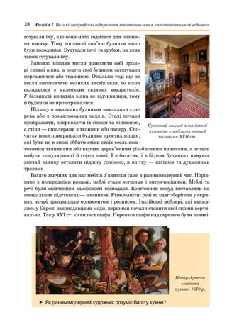 28 Розділ І. Великі географічні відкриття та становлення капіталістичних відносин
готували їжу, але вони мало годилися для опален-
ня взимку. Тому тогочасні кам’яні будинки часто
були холодними. Будували печі та грубки, на яких
також готували їжу.
Заможні міщани могли дозволити собі прозо-
рі скляні вікна, а решта свої будинки затягували
пергаментом або тканиною. Оскільки тоді ще не
вміли виготовляти великих листів скла, то вікна
складалися з маленьких скляних квадратиків.
У більшості випадків вікна не відчинялися, тому
й будинки не провітрювалися.
Підлогу в заможних будинках викладали з де-
рева або з розмальованих кахлів. Стелі почали
прикрашати, покриваючи їх гіпсом та ліпниною,
а стіни — шпалерами з тканини або паперу. Спо-
чатку вони прикрашали будинки простих міщан,
які були не в змозі оббити стіни своїх осель кош-
товними тканинами або вкрити дерев’яними різьбленими панелями, а згодом
набули популярності й серед знаті. І в багатих, і в бідних будинках панував
звичай взимку встеляти підлогу соломою, а влітку — квітами та духмяними
травами.
Багато звичних для нас меблів з’явилося саме в ранньомодерний час. Порів-
няно з попередніми роками, меблі стали легшими і витонченішими. Меблі та
речі були свідченням заможності господаря. Коштовний посуд виставляли на
спеціальних підставках — мисниках. Різноманітні речі та одяг зберігали у скри-
нях, котрі прикрашали орнаментом і розписом. Італійські меблярі, які вважа-
лись у Європі законодавцями моди, першими почали ставити свої скрині верти-
кально. Так у XVI ст. з’явилася шафа. Переваги шафи над скринею були великі:
	
f Як ранньомодерний художник розуміє багату кухню?
Пітер Артсен
«Багата
кухня», 1570 р.
Сучасний вигляд англійської
кімнати з меблями першої
половини XVII ст.
 