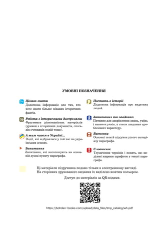 УМОВНІ ПОЗНАЧЕННЯ
	
	 Словничок
Тлумачення термінів і  понять, що ви-
ділені жирним шрифтом у тексті пара-
графа.
Цікаво знати
Додаткова інформація для тих, хто
хоче знати більше цікавих історичних
фактів.
А тим часом в Україні...
Події, які відбувалися у той час на укра-
їнських землях.
Робота з історичними джерелами
Фрагменти різноманітних матеріалів
(уривки з історичних документів, спога-
дів очевидців подій тощо).
	

�  
Запитання
Запитання, які наголошують на основ-
ній думці пункту параграфа.
Постать в історії
Додаткова інформація про видатних
людей.
Висновки
Основні тези й підсумок усього матері-
алу параграфа.

Запитання та завдання
Питання для закріплення знань, умінь
і навичок учнів, а також завдання про-
блемного характеру.

Ці матеріали підручника подано тільки в електронному вигляді.
На сторінках друкованого видання їх виділено жовтим кольором.
Доступ до матеріалів за QR-кодами.
https://bohdan-books.com/upload/data_files/tmp_catalog/wh.pdf
 