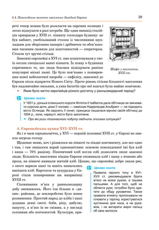 29
§ 4. Повсякденне життя населення Західної Європи
речі тепер можна було розкласти на окремих полицях і
легко відшукати в разі потреби. Ще один винахід італій-
ців прикрасив у XVII ст. кімнату господаря будинку: це
був кабінет, умебльований столом із численними шух-
лядами для зберігання паперів і дрібничок та обов’язко-
вим таємним сховком для коштовностей — секретером.
Стояли тут зручні стільці.
Заможні європейці в XVI ст. вже влаштовували у сво-
їх оселях спеціальні ванні кімнати. Їх появу в будинках
спричинило те, що люди боялися відвідувати раніше
популярні міські лазні. Це було пов’язано з поширен-
ням нової небезпечної хвороби — сифілісу, завезеної до
Європи після відкриття Нового Світу. Проте рівень гігієни більшості населення
був надзвичайно низьким, а уява багатіїв про неї взагалі була майже комічною.
	
f Яким було житло європейців різного достатку у ранньомодерний період?
	
 Цікаво знати
У 1601 р. донька іспанського короля Філіппа II Ізабелла дала обітницю не змінюва-
ти сорочки доти, доки її чоловік — намісник Нідерландів Альбрехт — не підкорить
місто Остенде. Як свідчить її почет, принцеса лишалася вірною своїй обітниці до
1604 р., коли, нарешті, місто було захоплене.
	
x Про які риси тогочасного побуту свідчить описана ситуація?
4. Європейська кухня XVI–XVII ст.
Як і в часи середньовіччя, у XVI — першій половині XVII ст. у Європі не зни-
кла загроза голоду.
Щоденне меню, хоч і різнилося на півночі та півдні континенту, але все одно
і там, і там лишалося вкрай одноманітним: основою повсякденної їжі був хліб
і каша  — 70% раціону. Пшеничний хліб могли собі дозволити лише заможні
люди. Більшість населення півдня Європи споживала хліб і кашу з ячменю або
проса, на півночі вживали житній хліб. Цікаво, що європейці добре знали рис,
з якого варили каші та навіть намагались
випікати хліб. Картопля та кукурудза у Єв-
ропі стали поширеними аж наприкінці
ХVIII ст.
Споживання м’яса у ранньомодерну
добу зменшилось. Його їли більше в «ди-
ких» районах, де землеробство було менш
розвиненим. Простий народ до хліба і каші
додавав деякі овочі: боби, ріпу, цибулю,
капусту, а м’ясо їв не свіжим, а у вигляді
солонини або копченостей. Культури, при-
	
 Цікаво знати
Правила гарного тону в XVI–
XVII  ст. рекомендували брати
м’ясо не всією рукою, а трьома
пальцями. А для того, щоб не
обпекти руки, потрібно було одя-
гати до обіду рукавички. Також
правила етикету пропонували не
плювати у тарілку, користуватися
хустинкою для носа, а не рука-
вом, і не витирати жирні пальці
об своє волосся.
Шафа з мисником,
XVII ст.
 