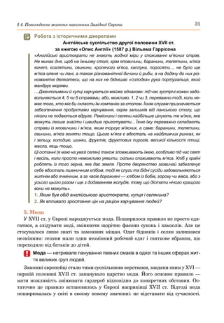 31
§ 4. Повсякденне життя населення Західної Європи
	
 Робота з історичними джерелами
Англійське суспільство другої половини XVII ст.
за книгою «Опис Англії» (1587 р.) Вільяма Гаррісона
«Англійські аристократи не знають жодної міри у споживанні м’ясних страв.
Не минає дня, щоб на їхньому столі, крім яловичини, баранини, телятини, м’яса
ягнят, козлятини, свинини, кролячого м’яса, каплуна, поросяти..., не було ще
м’яса оленя чи лані, а також різноманітної дичини й риби, а на додачу до них різ-
номанітні делікатеси, що на них не біднішає «солодка» рука португальця, який
мандрує морями.
... Джентльмени й купці харчуються майже однаково: під час зустрічі кожен задо-
вольняється 4, 5 чи 6 стравами, або, можливо, 1, 2 чи 3, переважно тоді, коли не-
має того, хто міг би скласти їм компанію за столом. Їхнім слугам призначається
забезпечення продуктами харчування, окрім залишків від панського столу, що
ніколи не подаються вдруге. Ремісники і селяни найбільше цінують те м’ясо, яке
можуть легше знайти і швидше приготувати... Їхню їжу переважно складають
страви із яловичини і м’яса, яким торгує м’ясник, а саме: баранини, телятини,
свинини, м’яса ягняти тощо. Цього м’яса є вдосталь на найближчих ринках, як
і зельцу, холодцю, шинки, фруктів, фруктових пирогів, великої кількості птиці,
масла, яєць тощо.
Ці останні (я маю на увазі селян) також зловживають їжею, особливо під час свят
і весіль, коли просто неможливо уявити, скільки споживають м’яса. Хліб у країні
роблять із того зерна, яке дає земля. Проте дворянство зазвичай забезпечує
себе вдосталь пшеничним хлібом, тоді як слуги та бідні сусіди задовольняються
житнім або ячмінним, а за часів дорожнечі — хлібом із бобів, гороху чи вівса, або з
усього цього разом і ще з додаванням жолудів, тому що дістати нічого кращого
вони не можуть».
1.	Яким був обід англійського аристократа, купця і селянина?
2.	Як впливало зростання цін на раціон харчування людей?
5. Мода
У XVII ст. у Європі народжується мода. Поширилося правило не просто одя-
гатися, а слідувати моді, змінюючи щорічно фасони суконь і камзолів. Але це
стосувалося лише знаті та заможних міщан. Одяг бідняків і селян залишався
незмінним: селяни мали один незмінний робочий одяг і святкове вбрання, що
переходило від батьків до дітей.
	
	 Мода — нетривале панування певних смаків в одязі та інших сферах жит-
тя великих груп людей.
Заможні європейці стали тими суспільними верствами, завдяки яким у XVI —
першій половині XVII ст. запанувало царство моди. Його основне правило —
мати можливість змінювати гардероб відповідно до конкретних обставин. Ос-
таточно це правило встановилось у Європі наприкінці XVII  ст. Відтоді мода
поширювалась у світі в своєму новому значенні: не відставати від сучасності.
 