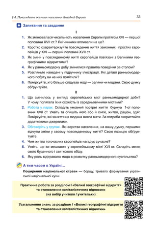 33
§ 4. Повсякденне життя населення Західної Європи
	
 Запитання та завдання
І
1.	 Як змінювалася чисельність населення Європи протягом XVI — першої
половини ХVII ст.? Які чинники впливали на це?
2.	 Коротко охарактеризуйте повсякденне життя заможних і простих євро-
пейців у XVI — першій половині XVII ст.
3.	 Як зміни у повсякденному житті європейців пов’язані з Великими гео-
графічними відкриттями?
4.	 Як у ранньомодерну добу змінилися правила поведінки за столом?
5.	 Розгляньте наведені у підручнику ілюстрації. Які деталі ранньомодер-
ного побуту ви на них помітили?
6.	 Поміркуйте, хто більше слідував моді — селяни чи міщани. Свою думку
обґрунтуйте.
ІІ
1.	 Що змінилось у вигляді європейських міст ранньомодерної доби?
У чому полягала їхня схожість із середньовічними містами?
2.	 Робота у парах. Складіть умовний портрет життя  буржуа  1-ої поло-
вини ХVII ст. Уявіть та опишіть його або її сім'ю, житло, раціон, одяг.
Поміркуйте, які заняття ця людина могла мати. За потреби скористайся
додатковими джерелами.
3.	 Обговоріть у групах. Які верстви населення, на вашу думку, першими
відчули зміни у своєму повсякденному житті? Свою позицію обґрун-
туйте.
4.	 Чим житло тогочасних європейців нагадує сучасне?
5.	 Уявіть, що ви мешкаєте у європейському місті XVI ст. Складіть меню
свого буденного і святкового обіду.
6.	 Яку роль відігравала мода в розвитку ранньомодерного суспільства?
А тим часом в Україні…
Поширення національної страви  — борщу, тривало формування україн-
ської національної кухні.
Практична робота за розділом I «Великі географічні відкриття
та становлення капіталістичних відносин»
(на вибір учителя / учительки)
Узагальнення знань за розділом I «Великі географічні відкриття
та становлення капіталістичних відносин»
 
