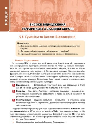 34 Розділ І. Великі географічні відкриття та становлення капіталістичних відносин
§ 5. Гуманізм та Високе Відродження
Пригадайте:
1. 
Яке місце посідала Церква в культурному житті середньовічної
Європи?
2. 
Як виникли і розвивалися ідеї раннього гуманізму?
3. 
Пригадайте видатних представників раннього Відродження.
1.	Високе Відродження
Із середини XIV ст. серед митців і мислителів італійських міст розпочався
рух за відродження культури античних Греції та Риму. Ці пошуки засновува-
лись на ідеях гуманізму — визнання самоцінності людини, її права на вільне
мислення і розвиток своїх здібностей. Так виникла культура Відродження, або,
французькою мовою, Ренесансу. Діячі цієї епохи мали різнобічні зацікавлення:
вони поєднували заняття живописом, скульптурою, архітектурою, літературою,
музикою, точними науками, філософією. Їхня творчість стала основою для роз-
витку європейської ранньомодерної культури.
	
	 Відродження  — філософсько-культурний рух, що зародився в Італії
XIV ст. на основі ідей гуманізму та мистецтва античності.
	
	 Гуманізм — (від. латин. humanus — людяний, людський) — визнання цін-
ності людини як унікальної особистості, її права на вільне мислення та
розвиток своїх здібностей.
	
	 Секуляризація — (від лат. saecularis — мирський) — в історичній науці
вилучення будь-чого із церковного, духовного відання і передача його під
світське начало.
Період найвищого розквіту культури Відродження називають Високим Від-
родженням (кінець XV — перші десятиліття XVI ст.) — «золотого віку» італій-
ської літератури, образотворчого мистецтва, філософії та науки. Це були часи
«титанів Відродження», які змінили розуміння світу та місця людини в ньому.
	
f Що таке Відродження?
	
f Назвіть хронологічні межі доби Високого Відродження.
РОЗДІЛ
IІ
ВИСОКЕ ВІДРОДЖЕННЯ.
ВИСОКЕ ВІДРОДЖЕННЯ.
РЕФОРМАЦІЯ В ЗАХІДНІЙ ЄВРОПІ
РЕФОРМАЦІЯ В ЗАХІДНІЙ ЄВРОПІ
 