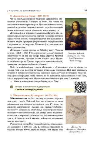 35
§ 5. Гуманізм та Високе Відродження
2.	Леонардо да Вінчі (1452–1519)
Чи не найобдарованішою людиною Відродження вва-
жається флорентієць Леонардо да Вінчі. Все життя він
наполегливо вивчав різні науки. Цікавився математикою,
анатомією, різними галузями техніки, передбачив винай-
дення вертольота, танка, підводного човна, парашута.
Леонардо був і чудовим художником. Загалом він на-
писав близько півтора десятка картин. Леонардо постійно
шукав чогось нового, експериментуючи. Він вдивлявся в
обличчя людей, прагнучи зрозуміти їхній внутрішній світ
і перенести на свої картини. Живопис був для нього засо-
бом пізнання світу.
Леонардо створив фреску на біблійну тему «Таємна
вечеря» (1495–1497). У її основі лежить євангельський
сюжет про те, як під час вечері перед стратою Христос
повідомив учням, що один із них зрадить його. Поста-
ті та обличчя учнів Христа передають всю гаму емоцій,
вражених такою несподіваною звісткою.
Мабуть, найвідомішим твором Леонардо є «Джоконда», вона ж відома як
«Мона Ліза». Це портрет дружини купця дель Джокондо. Цей твір вважають
першим у західноєвропейському живописі психологічним портретом. Живопи-
сець зумів зосередити увагу глядача не на зовнішній привабливості Мони Лізи,
а на її внутрішньому світі. Неповторною вважається усмішка Джоконди.
	
f Назвіть найвидатніші твори Леонардо да Вінчі.
	
 Робота з історичними джерелами
Із записів Леонардо да Вінчі
3.	Мікеланджело Буонарроті (1475–1564)
Мікеланджело зробив людину головним персона-
жем своїх творів. Пейзажі його не цікавили  — лише
зображення прекрасного людського тіла. У своєму ве-
личному мармуровому «Давиді» він, усупереч біблійно-
му сюжету, зобразив не хлопчика, а юнака у розквіті сил,
сповненого титанічної сили. Ця статуя стала водночас і
символом повернення до мистецтва античного бачення
краси, й ідеалом нової людини, втіленням непохитної
волі та могутності.
Розписуючи стелю Сікстинської капели, Мікеландже-
ло самостійно з 1508 по 1512 р. розписав фресками на
біблійні сюжети 600 м2
стелі на висоті 18 м. Проте його
Леонардо да Вінчі
«Портрет пані Лізи
дель Джокондо»
1503–1505 рр.
Даніеле да
Вольтерра «Портрет
Мікеланджело»
 