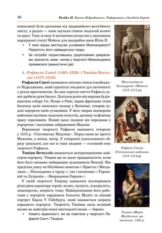 36 Розділ ІІ. Високе Відродження. Реформація в Західній Європі
композиції були далекими від традиційного релігійного
змісту, а радше — вони звучали гімном людській величі
та красі. Таку ж силу й натхнення вклав він у виконання
мармурової статуї Мойсея для надгробка папи Юлія II.
	
f У яких видах мистецтва уславився Мікелан­
джело?
Перелічіть його найвидатніші твори.
	
f За потреби скориставшись додатковими джерела-
ми, визначте, яким чином у творчості Мікеланджело
проявилися гуманістичні ідеї.
4.	Рафаель Санті (1483–1520) і Тиціан Вегел-
ліо (1477–1576)
Рафаеля Санті називають світлим генієм італійсько-
го Відродження, який спромігся поєднати дух античності
з духом християнства. За своє коротке життя Рафаель зу-
мів зробити дуже багато. Декілька років він керував будів-
ництвом собору Св. Петра в Римі, вкрив фресками стіни
багатьох залів папського палацу у Ватикані, створив чу-
дові портрети своїх сучасників. У його творах відтворено
найтонші відтінки людських почуттів, духовну та фізичну
красу персонажів. Новий ідеал людини він передавав у
портретах і численних зображеннях Мадонн.
Вершиною творчості Рафаеля вважають створену
у 1513 р. «Сікстинську Мадонну». Перед нами не просто
Мадонна, а жінка, матір. У створенні узагальненого об-
разу ідеальної, але все ж таки людини — головний сенс
творчості Рафаеля.
Тиціан Вечелліо вважається неперевершеним май-
стром портрету. Тиціан ще не досяг тридцятиліття, коли
його було визнано найкращим художником Венеції. Він
приділяв увагу як біблійним сюжетам («Христос і Магда-
лина», «Покладання в труну»), так і античним («Таркві-
ній та Лукреція», «Викрадення Європи»).
У своїй творчості Тиціану вдавалося відтворювати
різні риси характеру героїв: велич, скупість, підо­
зрілість,
лицемірство, хитрість тощо. Найвідомішими його робо-
тами є портрети кардинала Іпполіто Медічі та кінний
портрет Карла V Габсбурга, який вважається взірцем
парадного портрету. Творчість Тиціана мала великий
вплив на майстрів нової мистецької епохи — бароко.
	
f Назвіть відмінності, які ви помітили у творчості Ра-
фаеля Санті і Тиціана.
Мікеланджело
Буонарроті «Мойсей»
1513–1515 рр.
Рафаель Санті
«Сікстинська мадонна»,
1512–1514 рр.
Тиціан «Марія
Магдалина, що
кається», 1565 р.
 