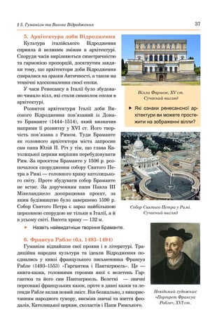 37
§ 5. Гуманізм та Високе Відродження
5.	Архітектура доби Відродження
Культура італійського Відродження
сприяла й великим змінам в архітектурі.
Споруди часів вирізняються симетричністю
та гармонією пропорцій, досягнутим завдя-
ки тому, що архітектори доби Відродження
спиралися на зразки Античності, а також на
технічні вдосконалення своєї епохи.
У часи Ренесансу в Італії було збудова-
но чимало вілл, які стали символом епохи в
архітектурі.
Розвиток архітектури Італії доби Ви-
сокого Відродження пов’язаний із Дона-
то Браманте (1444–1514), який визначив
напрями її розвитку у XVІ  ст. Його твор-
чість пов’язана з Римом. Туди Браманте
як головного архітектора міста запросив
сам папа Юлій ІІ. Річ у тім, що глава Ка-
толицької церкви вирішив перебудовувати
Рим. За проєктом Браманте у 1506 р. роз-
почалося спорудження собору Святого Пе-
тра в Римі — головного храму католицько-
го світу. Проте збудувати собор Браманте
не встиг. За дорученням папи Павла  ІІІ
Мікеланджело доопрацював проєкт, за
яким будівництво було завершено 1590 р.
Собор Святого Петра є зараз найбільшою
церковною спорудою не тільки в Італії, а й
в усьому світі. Висота храму — 132 м.
	
f Назвіть найвидатніше творіння Браманте.
6.	Франсуа Рабле (бл. 1493–1494)
Гуманізм віднайшов свої прояви і в літературі. Тра-
диційна народна культура та ідеали Відродження по-
єднались у книзі французького письменника Франсуа
Рабле (1493–1553) «Гаргантюа і Пантагрюель». Це —
книга-казка, головними героями якої є велетень Гар-
гантюа та його син Пантагрюель. Велетні   — звичні
персонажі французьких казок, проте в давні казки та ле-
генди Рабле вклав новий зміст. Він безжально, з викорис-
танням народного гумору, висміяв звичаї та життя фео-
далів, Католицької церкви, схоластів і Папи Римського.
Собор Святого Петра у Римі.
Сучасний вигляд
Вілла Фарнезе, XV ст.
Сучасний вигляд
	
f Які ознаки ренесансної ар-
хітектури ви можете просте-
жити на зображенні вілли?
Невідомий художник
«Портрет Франсуа
Рабле», XVI ст.
 