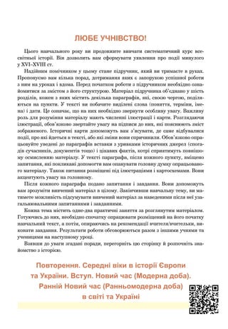 ЛЮБЕ УЧНІВСТВО!
Цього навчального року ви продовжите вивчати систематичний курс все­
світньої історії. Він дозволить вам сформувати уявлення про події минулого
у XVІ–XVІІІ ст.
Надійним помічником у цьому стане підручник, який ви тримаєте в руках.
Пропонуємо вам кілька порад, дотримання яких є запорукою успішної роботи
з ним на уроках і вдома. Перед початком роботи з підручником необхідно озна-
йомитися за змістом з його структурою. Матеріал підручника об’єднано у шість
розділів, кожен з яких містить декілька параграфів, які, своєю чергою, поділя-
ються на пункти. У тексті ви побачите виділені слова (поняття, терміни, іме-
на) і дати. Це означає, що на них необхідно звернути особливу увагу. Важливу
роль для розуміння матеріалу мають численні ілюстрації і карти. Розглядаючи
ілюстрації, обов’язково звертайте увагу на підписи до них, які пояснюють зміст
зображеного. Історичні карти допоможуть вам з’ясувати, де саме відбувалися
події, про які йдеться в тексті, або які зміни вони спричинили. Обов’язково опра-
цьовуйте уведені до параграфів вставки з уривками історичних джерел (спога-
дів сучасників, документів тощо) і цікавих фактів, котрі сприятимуть повнішо-
му осмисленню матеріалу. У тексті параграфа, після кожного пункту, вміщено
запитання, які покликані допомогти вам опанувати головну думку опрацьовано-
го матеріалу. Також питання розміщені під ілюстраціями і картосхемами. Вони
акцентують увагу на головному.
Після кожного параграфа подано запитання і  завдання. Вони допоможуть
вам зрозуміти вивчений матеріал в цілому. Закінчивши навчальну тему, ви ма-
тимете можливість підсумувати вивчений матеріал за наведеними після неї уза-
гальнювальними запитаннями і завданнями.
Кожна тема містить одне-два практичні заняття за розглянутим матеріалом.
Готуючись до них, необхідно спочатку опрацювати розміщений на його початку
навчальний текст, а потім, опираючись на рекомендації вчителя/вчительки, ви-
конати завдання. Результати роботи обговорюються разом з іншими учнями та
ученицями на наступному уроці.
Взявши до уваги згадані поради, перегорніть цю сторінку й розпочніть зна-
йомство з історією.
Повторення. Середні віки в історії Європи
та України. Вступ. Новий час (Модерна доба).
Ранній Новий час (Ранньомодерна доба)
в світі та Україні
 