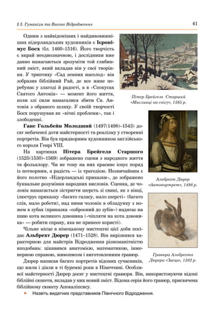 41
§ 5. Гуманізм та Високе Відродження
Одним з найвідоміших і найдивовижні-
ших нідерландських художників є Ієроні-
мус Босх (бл. 1460–1516). Його творчість
є вкрай неоднозначною, і дослідники вже
давно намагаються зрозуміти той глибин-
ний зміст, який вкладав він у свої творін-
ня. У триптиху «Сад земних насолод» він
зобразив біблійний Рай, де все живе пе-
ребуває у злагоді й радості, а в «Спокусах
Святого Антонія»  — момент його життя,
коли злі сили намагалися збити Св. Ан-
тонія з обраного шляху. У своїй творчості
Босх порушував як «вічні проблеми», так і
злободенні.
Ганс Гольбейн Молодший (1497(1498)–1543) до-
сяг небаченої доти майстерності та реалізму у створенні
портретів. Він був придворним художником англійсько-
го короля Генрі VIII.
На картинах Пітера Брейгеля Старшого
(1525(1530)–1569) зображено сцени з народного життя
та фольклору. Чи не тому на них красиве існує поряд
із потворним, а радість — із трагедією. Незвичайним є
його полотно «Нідерландські приказки», де зображено
буквальне розуміння народних висловів. Сценка, де чо-
ловік намагається зістригти шерсть зі свині, як з вівці,
ілюструє приказку «багато галасу, мало шерсті» (багато
слів, мало роботи), над ними чоловік в обладунку з но-
жем в зубах (приказка «озброєний до зубів») надягає на
шию кота великого дзвоника («чіпляти на кота дзвони-
ка» — робити справу, яка не принесе користі).
Чільне місце в німецькому мистецтві цієї доби посі-
дає Альбрехт Дюрер (1471–1528). Він вирізнявся ха-
рактерною для майстрів Відродження різноманітністю
вподобань: цікавився анатомією, математикою, інже-
нерною справою, живописом і виготовленням гравюр.
Дюрер написав багато портретів відомих сучасників,
що жили і діяли в ті буремні роки в Німеччині. Особли-
вої майстерності Дюрер досяг у мистецтві гравюри. Він, використовуючи відомі
біблійні сюжети, вкладав у них новий зміст. Відома серія його гравюр, присвячена
біблійному сюжету Апокаліпсису.
	
f Назвіть видатних представників Північного Відродження.
Пітер Брейгель Старший
«Мисливці на снігу», 1565 р.
Альбрехт Дюрер
«Автопортрет», 1498 р.
Гравюра Альбрехта
Дюрера «Заєць», 1502 р.
 