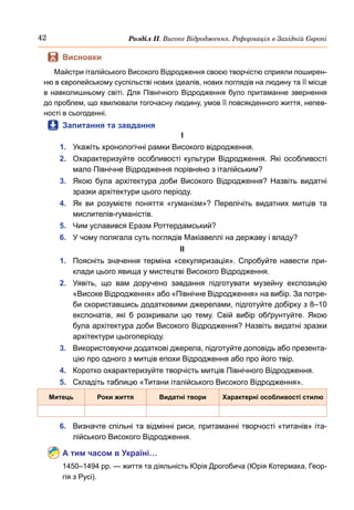 42 Розділ ІІ. Високе Відродження. Реформація в Західній Європі
	
 Висновки
Майстри італійського Високого Відродження своєю творчістю сприяли поширен-
ню в європейському суспільстві нових ідеалів, нових поглядів на людину та її місце
в навколишньому світі. Для Північного Відродження було притаманне звернення
до проблем, що хвилювали тогочасну людину, умов її повсякденного життя, непев-
ності в сьогоденні.
	
 Запитання та завдання
І
1.	 Укажіть хронологічні рамки Високого відродження.
2.	 Охарактеризуйте особливості культури Відродження. Які особливості
мало Північне Відродження порівняно з італійським?
3.	 Якою була архітектура доби Високого Відродження? Назвіть видатні
зразки архітектури цього періоду.
4.	 Як ви розумієте поняття «гуманізм»? Перелічіть видатних митців та
мислителів-гуманістів.
5.	 Чим уславився Еразм Роттердамський?
6.	 У чому полягала суть поглядів Макіавеллі на державу і владу?
ІІ
1.	 Поясніть значення терміна «секуляризація». Спробуйте навести при-
клади цього явища у мистецтві Високого Відродження.
2.	 Уявіть, що вам доручено завдання підготувати музейну експозицію
«Високе Відродження» або «Північне Відродження» на вибір. За потре-
би скориставшись додатковими джерелами, підготуйте добірку з 8–10
експонатів, які б розкривали цю тему. Свій вибір обґрунтуйте. Якою
була архітектура доби Високого Відродження? Назвіть видатні зразки
архітектури цьогоперіоду.
3.	 Використовуючи додаткові джерела, підготуйте доповідь або презента-
цію про одного з митців епохи Відродження або про його твір.
4.	 Коротко охарактеризуйте творчість митців Північного Відродження.
5.	 Складіть таблицю «Титани італійського Високого Відродження».
Митець Роки життя Видатні твори Характерні особливості стилю
6.	 Визначте спільні та відмінні риси, притаманні творчості «титанів» іта-
лійського Високого Відродження.
А тим часом в Україні…
1450–1494 рр. — життя та діяльність Юрія Дрогобича (Юрія Котермака, Геор-
гія з Русі).
 