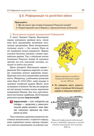 43
§ 6. Реформація та релігійні війни
§ 6. Реформація та релігійні війни
Пригадайте:
1. Що ви знаєте про історію Священної Римської імперії?
2. Охарактеризуйте роль Церкви у середньовічному суспільстві.
1.	Католицька церква напередодні Реформації
У житті Західної Європи Католицька
церква відігравала провідну роль, також
вона була надзвичайно впливовою полі-
тичною організацією. Вона контролювала
тогочасну освіту  — без дозволу Папи не
міг відкритися жоден університет. Церква
володіла багатьма землями у різних євро-
пейських країнах. Так, у німецьких землях
Священної Римської імперії їй належала
третина від усіх земельних володінь, ко-
пальні та навіть цілі міста.
Проте авторитет Католицької церкви і
римських Пап підривали корупція та симо-
нія (узаконена купівля церковних посад).
Церковна еліта вела надзвичайно розкішне
життя. Наприклад, улюбленими розвагами
папи Лева Х (1513–1521), який походив із
заможної італійської родини Медічі, були
полювання та бенкети. На них він витрачав
всі свої доходи та навіть кошти, накопичені
попередніми Папами. Для того, щоб напов-
нити спустошену скарбницю, Лев Х наказав
розпочати продаж індульгенцій.
	
	 Індульгенція — (лат. indulgentia, від
indulgeo  — дозволяю) у римо-като-
лицькій церкві документ, яким Цер-
ква «звільняє» вірянина від пока-
рання за гріхи.
Така поведінка церковнослужителів ви-
кликала невдоволення і в простого народу,
який порівнював власне скромне існуван-
ня із життям священників та особливо єпи-
Приклад надрукованої індульгенції,
до якої у відповідні пропуски в тексті
від руки вписувалось ім’я покупця,
XVI ст.
	
f Як наведена карта характе-
ризує становище Католицької
церкви в німецьких землях?
Карта церковних володінь у
Священній Римській імперії
на поч. XVI ст.
 