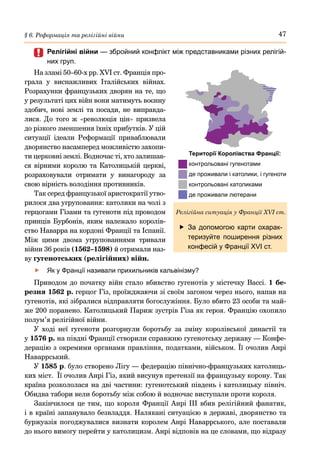 47
§ 6. Реформація та релігійні війни
	
	 Релігійні війни — збройний конфлікт між представниками різних релігій-
них груп.
На зламі 50–60-х рр. XVI ст. Франція про-
грала у виснажливих Італійських війнах.
Розрахунки французьких дворян на те, що
у результаті цих війн вони матимуть воєнну
здобич, нові землі та посади, не виправда-
лися. До того ж «революція цін» призвела
до різкого зменшення їхніх прибутків. У цій
ситуації ідеали Реформації приваблювали
дворянство насамперед можливістю захопи-
ти церковні землі. Водночас ті, хто залишав-
ся вірними королю та Католицькій церкві,
розраховували отримати у винагороду за
свою вірність володіння противників.
Так серед французької аристократії утво-
рилося два угруповання: католики на чолі з
герцогами Гізами та гугеноти під проводом
принців Бурбонів, яким належало королів-
ство Наварра на кордоні Франції та Іспанії.
Між цими двома угрупованнями тривали
війни 36 років (1562–1598) й отримали наз-
ву гугенотських (релігійних) війн.
	
f Як у Франції називали прихильників кальвінізму?
Приводом до початку війн стало вбивство гугенотів у містечку Вассі. 1 бе-
резня 1562 р. герцог Гіз, проїжджаючи зі своїм загоном через нього, напав на
гугенотів, які зібралися відправляти богослужіння. Було вбито 23 особи та май-
же 200 поранено. Католицький Париж зустрів Гіза як героя. Францію охопило
полум’я релігійної війни.
У ході неї гугеноти розгорнули боротьбу за зміну королівської династії та
у 1576 р. на півдні Франції створили справжню гугенотську державу — Конфе-
дерацію з окремими органами правління, податками, військом. Її очолив Анрі
Наваррський.
У 1585 р. було створено Лігу — федерацію північно-французьких католиць-
ких міст. Її очолив Анрі Гіз, який висунув претензії на французьку корону. Так
країна розкололася на дві частини: гугенотський південь і католицьку північ.
Обидва табори вели боротьбу між собою й водночас виступали проти короля.
Закінчилося це тим, що короля Франції Анрі III вбив релігійний фанатик,
і в країні запанувало безвладдя. Налякані ситуацією в державі, дворянство та
буржуазія погоджувалися визнати королем Анрі Наваррського, але поставали
до нього вимогу перейти у католицизм. Анрі відповів на це словами, що відразу
	
f За допомогою карти охарак-
теризуйте поширення різних
конфесій у Франції XVI ст.
Релігійна ситуація у Франції XVI ст.
Території Королівства Франції:
контрольовані гугенотами
де проживали і католики, і гугеноти
контрольовані католиками
де проживали лютерани
 