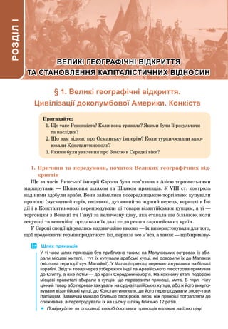 § 1. Великі географічні відкриття.
Цивілізації доколумбової Америки. Конкіста
Пригадайте:
1. 
Що таке Реконкіста? Коли вона тривала? Якими були її результати
та наслідки?
2. 
Що вам відомо про Османську імперію? Коли турки-османи заво-
ювали Константинополь?
3. Якими були уявлення про Землю в Середні віки?
1.	Причини та передумови, початок Великих географічних від-
криттів
Ще за часів Римської імперії Європа була пов’язана з Азією торговельними
маршрутами — Шовковим шляхом та Шляхом прянощів. У VIІІ ст. контроль
над ними здобули араби. Вони займалися посередницькою торгівлею: купували
прянощі (мускатний горіх, гвоздика, духмяний та чорний перець, кориця) в Ін-
дії і в Константинополі перепродували ці товари візантійським купцям, а ті —
торговцям з Венеції та Генуї за величезну ціну, яка ставала ще більшою, коли
генуезці та венеційці продавали їх далі — до решти європейських країн.
У Європі спеції цінувались надзвичайно високо — їх використовували для того,
щоб продовжити термін придатності їжі, перш за все м’яса, а також — щоб прихову-
РОЗДІЛ
I
ВЕЛИКІ ГЕОГРАФІЧНІ ВІДКРИТТЯ
ВЕЛИКІ ГЕОГРАФІЧНІ ВІДКРИТТЯ
ТА СТАНОВЛЕННЯ КАПІТАЛІСТИЧНИХ ВІДНОСИН
ТА СТАНОВЛЕННЯ КАПІТАЛІСТИЧНИХ ВІДНОСИН
	
 Шлях прянощів
У ті часи шлях прянощів був приблизно таким: на Молуккських островах їх зби-
рали місцеві жителі, і тут їх купували арабські купці, які довозили їх до Малакки
(місто на території суч. Малайзії). У Малаці прянощі перевантажувалися на більші
кораблі. Звідти товар через узбережжя Індії та Аравійського півострова прямував
до Єгипту, а вже потім — до країн Середземномор’я. На кожному етапі подорожі
місцеві правителі збирали з купців, що перевозили прянощі, мита. В гирлі Нілу
цінний товар або перевантажували на судна італійських купців, або ж його викупо-
вували візантійські купці, до Константинополя, де його перепродували знову-таки
італійцям. Зазвичай минало близько двох років, перш ніж прянощі потрапляли до
споживача, а перепродували їх на цьому шляху близько 12 разів.
	
x Поміркуйте, як описаний спосіб доставки прянощів впливав на їхню ціну.
 