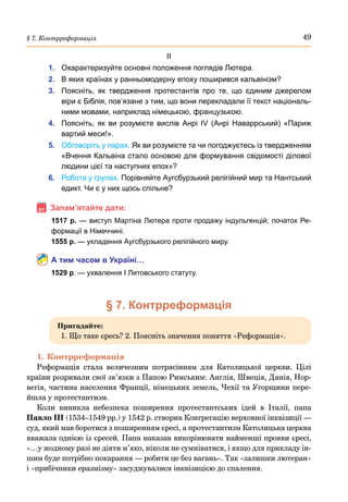 49
§ 7. Контрреформація
ІІ
1.	 Охарактеризуйте основні положення поглядів Лютера.
2.	 В яких країнах у ранньомодерну епоху поширився кальвінізм?
3.	 Поясніть, як твердження протестантів про те, що єдиним джерелом
віри є Біблія, пов’язане з тим, що вони перекладали її текст національ-
ними мовами, наприклад німецькою, французькою.
4.	 Поясніть, як ви розумієте вислів Анрі  IV (Анрі Наваррський) «Париж
вартий меси!».
5.	 Обговоріть у парах. Як ви розумієте та чи погоджуєтесь із твердженням
«Вчення Кальвіна стало основою для формування свідомості ділової
людини цієї та наступних епох»?
6.	 Робота у групах. Порівняйте Аугсбурзький релігійний мир та Нантський
едикт. Чи є у них щось спільне?
Запам’ятайте дати:
1517 р. — виступ Мартіна Лютера проти продажу індульгенцій; початок Ре-
формації в Німеччині.
1555 р. — укладення Аугсбурзького релігійного миру.
А тим часом в Україні…
1529 р. — ухвалення І Литовського статуту.
§ 7. Контрреформація
Пригадайте:
1. Що таке єресь? 2. Поясніть значення поняття «Реформація».
1.	Контрреформація
Реформація стала величезним потрясінням для Католицької церкви. Цілі
країни розривали свої зв’язки з Папою Римським: Англія, Швеція, Данія, Нор-
вегія, частина населення Франції, німецьких земель, Чехії та Угорщини пере-
йшла у протестантизм.
Коли виникла небезпека поширення протестантських ідей в Італії, папа
Павло III (1534–1549 рр.) у 1542 р. створив Конгрегацію верховної інквізиції —
суд, який мав боротися з поширенням єресі, а протестантизм Католицька церква
вважала однією із єресей. Папа наказав викорінювати найменші прояви єресі,
«…у жодному разі не діяти м’яко, ніколи не сумніватися, і якщо для прикладу ін-
шим буде потрібно покарання — робити це без вагань». Так «залишки лютеран»
і «прибічники еразмізму» засуджувалися інквізицією до спалення.
 