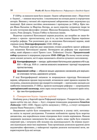50 Розділ ІІ. Високе Відродження. Реформація в Західній Європі
У 1559 р. за наказом папи було видано «Індекс заборонених книг». Перелічені
в «Індексі…» книжки вилучались і спалювалися на площах разом із портретами
авторів. Винним у читанні або переховуванні заборонених книг загрожував суд
інквізиції. Цей список постійно оновлювався і проіснував до 1566 р. Крім тво-
рів Жана Кальвіна та Мартіна Лютера, до цього переліку потрапили твори чи
не всіх тогочасних філософів і вчених: Миколая Коперника, Еразма Роттердам-
ського, Рене Декарта, Томаса Гоббса та багатьох інших.
Водночас служителі Католицької церкви розуміли, що потрібно не лише бо-
ротися з «єрессю» протестантизму, але й те, що їхня власна Церква терміново
потребує реформ. Так розпочався рух за оновлення Католицької церкви, який
отримав назву Контрреформація (1545–1648 рр.).
Папа Римський доручив раді церковних учених розробити проєкт реформи
для зміцнення Католицької церкви. Затвердити цю реформу мав церковний
собор, який зібрався в місті Тренто (лат. Tridentum) (Італія). Тридентський
собор працював із перервами упродовж 1545–1563 рр. На ньому також затвер-
дили основні догмати, які й зараз визначають обличчя сучасного католицизму.
	
	 Контрреформація — заходи, здійснювані Католицькою церквою в 40-х рр.
XVI — 60-х рр. XVII ст. з метою власного оновлення і протидії поширенню
протестантизму.
	
	 Церковний собор — зібрання вищих церковних сановників для вирішен-
ня ключових питань церковного устрою.
У ході Контрреформації зміцнили та впорядкували структуру Католицької
церкви, заборонили продаж індульгенцій, встановили єдині правила ведення бо-
гослужінь, ухвалили рішення про відкриття семінарій — навчальних закладів для
майбутніх священників. У 1582 р. провели календарну реформу — запроваджено
григоріанський календар, яким зараз послуговуються у більшості країн світу.
	
f Що таке Контрреформація?
2.	«Товариство Ісуса» (орден єзуїтів)
Особливу роль у боротьбі проти Реформації відіграло «Товариство Ісуса», або
орден єзуїтів (від лат. Jesus — Ісус), створене іспанським дворянином Ігнатієм
Лойолою (1491–1556). Орден єзуїтів заснували у 1534 р., а статут затвердили
указом Папи Римського у 1540 р.
Завданнями єзуїтів було поширення католицтва в усьому світі, католиць-
ка освіта та наукові дослідження. Головною особливістю ордену була жорстка
дисципліна, яка передбачала повне підкорення його членів керівникам. Накази
зверхників належало виконувати без вагань, навіть якщо треба було вчинити
смертний гріх, і почувати себе вільним від відповідальності. За вчинки підлег-
лих відповідали лише їхні керівники. Така організація дозволяла орденові діяти
надзвичайно ефективно, у найкоротші терміни досягати поставленої мети, ви-
користовуючи будь-які методи.
 