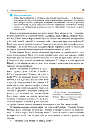 51
§ 7. Контрреформація
	
 Єзуїтська мораль
Статут єзуїтів дозволяє їм так звану «пристосуванську мораль» — їм було дозво-
лено вести світське розкішне життя, не розкривати свою приналежність до ордену,
якщо це було потрібно для справи поширення католицизму. Крім того, єзуїти були
освіченими людьми, яких спеціально навчали переводити суперечки на власну
користь. Це призвело до виникнення поняття «єзуїтство» у значенні «хитрість,
підступність».
Одним із основних напрямів діяльності ордену було місіонерство — поширен-
ня католицизму поза межами Європи: в Америці, Індії, Африці, Південно-Схід-
ній Азії, Китаї, Японії. Характерним було те, що єзуїти намагалися не втручатись
у місцеві звичаї і традиції, а узгоджувати їх із вимогами християнської релігії.
Іноді вони навіть ставали на захист місцевого населення від європейців-коло-
нізаторів. Так, вони вимагали від адміністрації португальських та іспанських
колоній в Америці не перетворювати корінне населення на рабів.
Єзуїти зібрали багато цінних відомостей про життя та звичаї народів, серед
яких проповідували. Крім того, вони досліджували мови цих народів. Єзуїти
першими уклали японсько-португальський словник та граматики японської і
в’єтнамської мов, розпочали вивчення санскриту. У 1594 р. в Макао (сучасний
Китай) єзуїти відкрили колегію, яка, крім іншого, стала центром вивчення ки-
тайської та японської мов.
Іншим важливим напрямом у діяль-
ності ордену була освітня діяльність.
2/3 всіх організацій «Товариства Ісуса» в
XVII–XVIII ст. складали школи та універ-
ситети, а 4/5 від загальної кількості його
членів були студентами й викладачами. У
своїх навчальних закладах єзуїти досягли
високого рівня освіти, надавали ґрунтовні
знання з предметів, водночас виховуючи
учнів у дусі католицизму. Їхньою метою
було через вплив на молодь поступово
змінити ставлення в суспільстві до Като-
лицької церкви. І справді, у тих країнах,
де протестантизм зазнавав поразки, його переможцем був учитель-єзуїт.
Єзуїтські навчальні заклади діяли і на території України: у Фастові, Львові,
Острозі, Барі, Кам’янці, Перемишлі (сучасна Польща) та багатьох інших мі-
стах. У 1661 р. король Ян ІІ Казимир надав Львівській єзуїтській колегії права
університету, який став першим вищим навчальним закладом в українських
землях.
	
f Якою була мета створення ордену єзуїтів?
«Єзуїти (зліва у темному одязі)
на прийомі в індійського падишаха
Акбара». Фрагмент ілюстрації до
«Акбар-наме», XVII ст.
 
