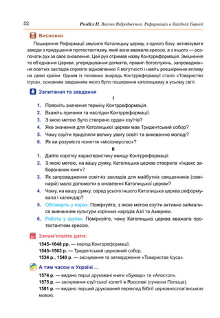 52 Розділ ІІ. Високе Відродження. Реформація в Західній Європі
	
 Висновки
Поширення Реформації змусило Католицьку церкву, з одного боку, активізувати
заходи з придушення протестантизму, який вона вважала єрессю, а з іншого — роз-
почати рух за своє оновлення. Цей рух отримав назву Контрреформація. Зміцнення
та об’єднання Церкви, упорядкування догматів, правил богослужінь, запроваджен-
ня освітніх закладів сприяло відновленню її могутності і навіть розширенню впливу
на деякі країни. Одним із головних знарядь Контрреформації стало «Товариство
Ісуса», основним завданням якого було поширення католицизму в усьому світі.
	
 Запитання та завдання
І
1.	 Поясніть значення терміну Контрреформація.
2.	 Вкажіть причини та наслідки Контрреформації.
3.	 З якою метою було створено орден єзуїтів?
4.	 Яке значення для Католицької церкви мав Тридентський собор?
5.	 Чому єзуїти приділяли велику увагу освіті та вихованню молоді?
6.	 Як ви розумієте поняття «місіонерство»?
ІІ
1.	 Дайте коротку характеристику явищу Контрреформації.
2.	 З якою метою, на вашу думку, Католицька церква створила «Індекс за-
боронених книг»?
3.	 Як запровадження освітніх закладів для майбутніх священників (семі-
нарій) мало допомогти в оновленні Католицької церкви?
4.	 Чому, на вашу думку, серед усього іншого Католицька церква реформу-
вала і календар?
5.	 Обговоріть у парах. Поміркуйте, з якою метою єзуїти активно займали-
ся вивченням культури корінних народів Азії та Америки.
6.	 Робота у групах. Поміркуйте, чому Католицька церква вважала про-
тестантизм єрессю.
	Запам’ятайте дати:
1545–1648 рр. — період Контрреформації.
1545–1563 р. — Тридентський церковний собор.
1534 р., 1540 р. — заснування та затвердження «Товариства Ісуса».
А тим часом в Україні…
1574 р. — видано перші друковані книги «Буквар» та «Апостол».
1575 р. — заснування єзуїтської колегії в Ярославі (сучасна Польща).
1581 р. — видано перший друкований переклад Біблії церковнослов’янською
мовою.
 