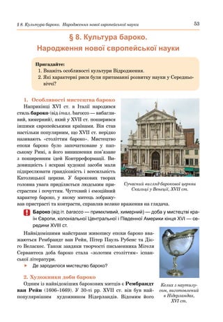 53
§ 8. Культура бароко. Народження нової європейської науки
§ 8. Культура бароко.
Народження нової європейської науки
Пригадайте:
1. Вкажіть особливості культури Відродження.
2. 
Які характерні риси були притаманні розвитку науки у Середньо-
віччі?
1.	 Особливості мистецтва бароко
Наприкінці XVI  ст. в Італії народився
стиль бароко (від італ. barocco — вибагли-
вий, химерний), який у XVIІ ст. поширився
іншими європейськими країнами. Він став
настільки популярним, що XVIІ ст. нерідко
називають «століттям бароко». Мистецтво
епохи бароко було започатковане у пап-
ському Римі, а його виникнення пов’язане
з поширенням ідей Контрреформації. Ви-
довищність і яскраві художні засоби мали
підкреслювати грандіозність і всесильність
Католицької церкви. У барокових творах
головна увага приділяється людським при-
страстям і почуттям. Чуттєвий і емоційний
характер бароко, у якому митець зображу-
вав пристрасті та контрасти, справляв велике враження на глядача.
	
	 Бароко (від іт. baracco — примхливий, химерний) — доба у мистецтві кра-
їн Європи, колоніальної Центральної і Південної Америки кінця XVI — се-
редини XVIII ст.
Найвідомішими майстрами живопису епохи бароко вва-
жаються Рембрандт ван Рейн, Пітер Пауль Рубенс та Діє-
го Веласкес. Також завдяки творчості письменника Мігеля
Сервантеса доба бароко стала «золотим століттям» іспан-
ської літератури.
	
f Де зародилося мистецтво бароко?
2.	Художники доби бароко
Одним із найвідоміших барокових митців є Рембрандт
ван Рейн (1606–1669). У  30-ті  рр. XVII  ст. він був най-
популярнішим художником Нідерландів. Відомим його
Келих з наутилу-
сом, виготовлений
в Нідерландах,
XVI ст.
Сучасний вигляд барокової церкви
Скальці у Венеції, XVII ст.
 