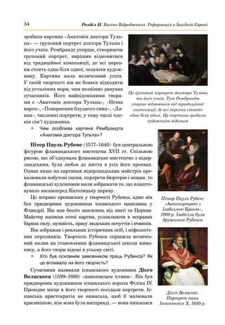 54 Розділ ІІ. Високе Відродження. Реформація в Західній Європі
зробила картина «Анатомія доктора Туль-
па» — груповий портрет доктора Тульпа і
його учнів. Рембрандт уперше, створюючи
груповий портрет, вирішив відмовитися
від традиційної композиції, де всі персо-
ни стоять одна біля одної, позуючи худож-
нику. Картина мала величезний успіх.
У своїй творчості він не боявся відходити
від усталених норм, чим незмінно дивував
сучасників. Його найвідомішими твора-
ми є «Анатомія доктора Тульпа», «Нічна
варта», «Повернення блудного сина», «Да-
ная», численні портрети, у тому числі чле-
нів сім’ї художника.
	
f Чим особлива картина Рембрандта
«Анатомія доктора Тульпа»?
Пітер Пауль Рубенс (1577–1640) був центральною
фігурою фламандського мистецтва XVII  ст. Спільною
рисою, що об’єднувала фламандське мистецтво з нідер-
ландським, була любов до життя в усіх його проявах.
Однак якщо на картинах нідерландських майстрів пре-
валювали побутові сцени, портрети бюргерів і міщан, то
фламандські художники мали зображати те, що влашто-
вувало насамперед Католицьку церкву.
Це яскраво проявилося у творчості Рубенса, адже він
був придворним художником іспанського намісника у
Фландрії. Він мав безліч замовлень від знаті та Церкви.
Майстер написав сотні картин, уславлюючи в яскравих
барвах силу, мужність, красу людських почуттів і вчинків.
Він зображав і реальних історичних осіб, і міфологіч-
них персонажів. Творчість Рубенса справила величез-
ний вплив на становлення фламандської школи живо-
пису, а його твори відомі в усьому світі.
	
f Хто був основним замовником праць Рубенса? Як
це впливало на його творчість?
Сучасники називали іспанського художника Дієго
Веласкеса (1599–1660) «живописцем істини». Він був
придворним художником іспанського короля Філіпа IV
.
Провідне місце в його творчості посідали портрети. Іс-
панська аристократія не вимагала, щоб її малювали
красивішою, ніж вона була насправді, — вона пишалася
Пітер Пауль Рубенс
«Автопортрет з
Ізабеллою Брант»,
1609 р. Ізабелла була
дружиною Рубенса
Це груповий портрет доктора Тульпа
та його учнів. Тут Рембрандт
уперше відмовився від традиційної
композиції, де всі персони стоять
одна біля одної. Ця картина зробила
художника відомим
Дієго Веласкес.
Портрет папи
Іннокентія Х, 1650 р.
 