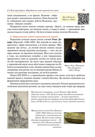 55
§ 8. Культура бароко. Народження нової європейської науки
своїм походженням, а не красою. Веласкес зобра-
жав людей з дивовижною схожістю. Папа Інокентій
Х, побачивши свій портрет роботи Веласкеса, про-
мовив: «Занадто схожий».
Наприкінці життя митець створив картину «Прялі», де показав красу про-
стих жінок-майстринь, які виткали килим, а поряд із ними — придворних дам,
що розглядали готову роботу. Це було останнє велике полотно Веласкеса.
3.	Народження нової європейської науки
Підвалини сучасної науки заклав учений Рене Де-
карт (Картезій) (1596–1650). Він відомий не лише від-
криттями у сфері математики, а й своєю працею «Мір-
кування про метод», де учений виклав основні засади
критичного методу наукових досліджень — того, що ми
зараз знаємо, як критичне мислення. Його суть полягає
у тому, що сумніватися потрібно в усіх твердженнях,
правильність яких не доведена логічно на основі дока-
зів або експериментів. До цього часу наукові побудови
у європейській науці мали обов’язково спиратися на Бі-
блію й узгоджуватися з нею. Декарт уважав Бога за пер-
шопричину всіх речей, але не використовував Біблію як
основу для наукових досліджень, як це було раніше.
Період XVI–XVII ст. у європейських країнах став часом, коли було зроблено
важливі кроки у пізнанні людини і законів Всесвіту. Це заклало підвалини для
формування природничих наук.
Значних успіхів було досягнуто в розвитку анатомії. Почали проводитися сис-
тематичні анатомічні розтини, що дало змогу висунути нові теорії про природу
Франс Галс «Портрет
Рене Декарта»,
1649–1700 рр.
Дієго Веласкес
«Прялі», 1656 р.
Оригінальна ілюстрація з книги Везалія «Про будову
людського тіла», 1543. Це було перше дослідження анатомії
людини за півтори тисячі років — до цього європейські
медики користувалися працями античного філософа Галена
(жив у ІІ–ІІІ ст до н.е.), що містили низку суттєвих помилок
Французький учений Блез Паскаль
(1623–1662) здійснив численні
відкриття у математиці та
фізиці. На його честь названо
одиницю вимірювання тиску — Па
(паскаль). Блез Паскаль розробив
автоматичну рахівницю —
паскаліну
 