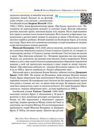 56 Розділ ІІ. Високе Відродження. Реформація в Західній Європі
людського організму та винайти нові методи
лікування хвороб, базовані не на філософ-
ських теоріях, а на дослідах і дослідженнях.
Італійський медик Андреас Везалій (1514–
1564) у 1543 р. видав фундаментальну працю «Про будову людського тіла». Не-
зважаючи на переслідування духовної та світської влади, Везалій здійснював
розтини людських трупів, вивчаючи будову тіла людини. Після оприлюднення
його праці за вченим стала стежити інквізиція. Його схопили за брехливим зви-
нуваченням у розтині живої людини та засудили до прощі в Палестину, під час
якої його корабель розбився. Вчений опинився на безлюдному березі, де й помер
від голоду. Проте його ім’я залишилося назавжди в історії медицини як людини,
котра започаткувала сучасну анатомію.
Миколай Коперник (1473–1543) дійшов висновку, що Земля разом з інши-
ми планетами обертається навколо Сонця й навколо власної осі, та створив ге-
ліоцентричну систему (із Сонцем у центрі) світобудови. Свої погляди він виклав
у праці «Про обертання небесних тіл». Коперник працював над нею впродовж
40 років, але, розуміючи, яку реакцію вона викличе, боявся надрукувати. Книга
вийшла у світ у день смерті вченого й супроводжувалася обережною передмовою
видавця, в якій той презентував викладену в книзі теорію як цікаву гіпотезу.
Працю «Про обертання небесних тіл» засудила Католицька церква і від 1616-го
й аж до 1822 р. трактат перебував ув «Індексі заборонених книг».
Наступний крок у дослідженні будови Всесвіту здійснив італієць Джордано
Бруно (1548–1600). На відміну від Коперника, який центром Всесвіту вважав
Сонце, Бруно обґрунтував ідею нескінченності Всесвіту, де існує безліч світів з
окремими сонцями. За поширення своєї гіпотези він був заарештований, провів
вісім років у в’язниці, але так і не зрікся своїх поглядів. За вироком суду інкві-
зиції його звинуватили в єресі та спалили на багатті. Усі твори Джордано Бруно
занесли до «Індексу заборонених книг», де вони перебували до 1948 р.
Італійський учений Галілео Галілей (1564–1642)
виготовив телескоп Бруно зі збільшенням у 32 рази й
розпочав із його допомогою регулярні дослідження не-
бесних тіл. Він переконався в безмежності зоряного
простору, відкрив кратери на Місяці, плями на Сонці та
супутники, що оточують Юпітер. Усе це підтверджувало
правильність теорій Миколая Коперника та Джордано
Бруно. У 1632 р. він видав працю «Діалоги про дві най-
Жан-Леон Хюнс «Коперник». Художник зобразив ученого
за створенням геліоцентричної схеми світобудови. На
передньому плані — розкрита книга зі схемою Птолемея, за
якою у центрі всесвіту знаходиться Земля
� Ранньомодерні вчені
 