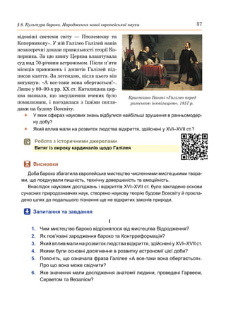 57
§ 8. Культура бароко. Народження нової європейської науки
відоміші системи світу  — Птолемеєву та
Коперникову». У ній Галілео Галілей навів
незаперечні докази правильності теорії Ко-
перника. За цю книгу Церква влаштувала
суд над 70-річним астрономом. Після п’яти
місяців принижень і допитів Галілей під-
писав каяття. За легендою, після цього він
вигукнув: «А все-таки вона обертається!».
Лише у 80–90-х рр. XX ст. Католицька цер-
ква визнала, що засудження вчених було
помилковим, і погодилася з їхніми погля-
дами на будову Всесвіту.
	
f У яких сферах наукових знань відбулися найбільші зрушення в ранньомодер-
ну добу?
	
f Який вплив мали на розвиток людства відкриття, здійснені у XVI–XVII ст.?
	
 Робота з історичними джерелами
Витяг із вироку кардиналів щодо Галілея
	
 Висновки
Доба бароко збагатила європейське мистецтво численними мистецькими твора-
ми, що поєднували пишність, технічну довершеність та емоційність.
Внаслідок наукових досліджень і відкриттів XVI–XVII ст. було закладено основи
сучасних природознавчих наук, створено наукову теорію будови Всесвіту й прокла-
дено шлях до подальшого пізнання ще не відкритих законів природи.
	
 Запитання та завдання
І
1.	 Чим мистецтво бароко відрізнялося від мистецтва Відродження?
2.	 Як пов’язані зародження бароко та Контрреформація?
3.	 Який вплив мали на розвиток людства відкриття, здійснені у XVI–XVII ст.
4.	 Якими були основні досягнення в розвитку астрономії цієї доби?
5.	 Поясніть, що означала фраза Галілея «А все-таки вона обертається».
Про що вона може свідчити?
6.	 Яке значення мали дослідження анатомії людини, проведені Гарвеєм,
Серветом та Везалієм?
Кристіано Банті «Галілео перед
римською інквізицією», 1857 р.
 