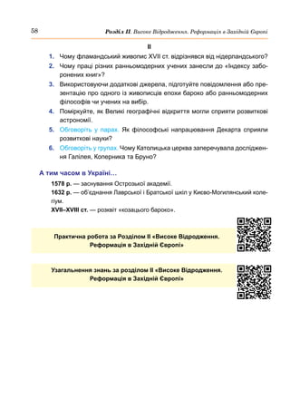 58 Розділ ІІ. Високе Відродження. Реформація в Західній Європі
ІІ
1.	 Чому фламандський живопис XVII ст. відрізнявся від нідерландського?
2.	 Чому праці різних ранньомодерних учених занесли до «Індексу забо-
ронених книг»?
3.	 Використовуючи додаткові джерела, підготуйте повідомлення або пре-
зентацію про одного із живописців епохи бароко або ранньомодерних
філософів чи учених на вибір.
4.	 Поміркуйте, як Великі географічні відкриття могли сприяти розвиткові
астрономії.
5.	 Обговоріть у парах. Як філософські напрацювання Декарта сприяли
розвиткові науки?
6.	 Обговоріть у групах. Чому Католицька церква заперечувала досліджен-
ня Галілея, Коперника та Бруно?
А тим часом в Україні…
1578 р. — заснування Острозької академії.
1632 р. — об’єднання Лаврської і Братської шкіл у Києво-Могилянський коле-
гіум.
XVII–XVIII ст. — розквіт «козацього бароко».
Практична робота за Розділом ІI «Високе Відродження.
Реформація в Західній Європі»
Узагальнення знань за розділом II «Високе Відродження.
Реформація в Західній Європі»
 