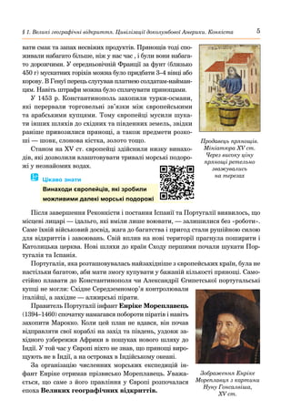 5
§ 1. Великі географічні відкриття. Цивілізації доколумбової Америки. Конкіста
вати смак та запах несвіжих продуктів. Прянощів тоді спо-
живали набагато більше, ніж у нас час , і були вони набага-
то дорожчими. У середньовічній Франції за фунт (близько
450 г) мускатних горіхів можна було придбати 3–4 вівці або
корову. В Генуї перець слугував платнею солдатам-найман-
цям. Навіть штрафи можна було сплачувати прянощами.
У 1453 р. Константинополь захопили турки-османи,
які перервали торговельні зв’язки між європейськими
та арабськими купцями. Тому європейці мусили шука-
ти інших шляхів до східних та південних земель, звідки
раніше привозилися прянощі, а також предмети розко-
ші — шовк, слонова кістка, золото тощо.
Станом на XV ст. європейці здійснили низку винахо-
дів, які дозволили влаштовувати тривалі морські подоро-
жі у незнайомих водах.
� Цікаво знати
Винаходи європейців, які зробили
можливими далекі морські подорожі
Після завершення Реконкісти і постання Іспанії та Португалії виявилось, що
місцеві лицарі — ідальго, які вміли лише воювати, — залишилися без «роботи».
Саме їхній військовий досвід, жага до багатства і пригод стали рушійною силою
для відкриттів і завоювань. Свій вплив на нові території прагнула поширити і
Католицька церква. Нові шляхи до країн Сходу першими почали шукати Пор-
тугалія та Іспанія.
Португалія, яка розташовувалась найзахідніше з європейських країн, була не
настільки багатою, аби мати змогу купувати у бажаній кількості прянощі. Само-
стійно плавати до Константинополя чи Александрії Єгипетської португальські
купці не могли: Східне Середземномор’я контролювали
італійці, а західне — алжирські пірати.
Правитель Португалії інфант Енріке Мореплавець
(1394–1460) спочатку намагався побороти піратів і навіть
захопити Марокко. Коли цей план не вдався, він почав
відправляти свої кораблі на захід та південь, уздовж за-
хідного узбережжя Африки в пошуках нового шляху до
Індії. У той час у Європі ніхто не знав, що прянощі виро-
щують не в Індії, а на островах в Індійському океані.
За організацію численних морських експедицій ін-
фант Енріке отримав прізвисько Мореплавець. Уважа-
ється, що саме з його правління у Європі розпочалася
епоха Великих географічних відкриттів.
Продавець прянощів.
Мініатюра XV ст.
Через високу ціну
прянощі ретельно
зважувались
на терезах
Зображення Енріке
Мореплавця з картини
Нуну Гонсалвіша,
XV ст.
 