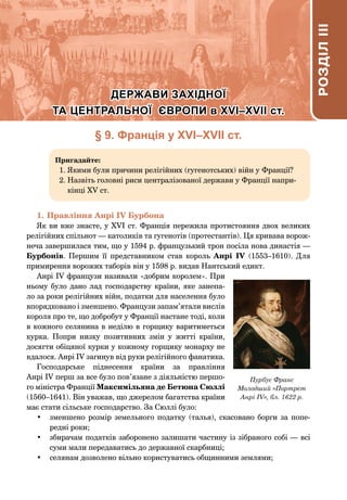 § 9. Франція у ХVІ–ХVІІ ст.
Пригадайте:
1. 
Якими були причини релігійних (гугенотських) війн у Франції?
2. 
Назвіть головні риси централізованої держави у Франції напри-
кінці XV ст.
1.	Правління Анрі IV Бурбона
Як ви вже знаєте, у XVІ ст. Франція пережила протистояння двох великих
релігійних спільнот — католиків та гугенотів (протестантів). Ця кривава ворож-
неча завершилася тим, що у 1594 р. французький трон посіла нова династія —
Бурбонів. Першим її представником став король Анрі  IV (1553–1610). Для
примирення ворожих таборів він у 1598 р. видав Нантський едикт.
Анрі IV французи називали «добрим королем». При
ньому було дано лад господарству країни, яке занепа-
ло за роки релігійних війн, податки для населення було
впорядковано і зменшено. Французи запам’ятали вислів
короля про те, що добробут у Франції настане тоді, коли
в кожного селянина в неділю в горщику варитиметься
курка. Попри низку позитивних змін у житті країни,
досягти обіцяної курки у кожному горщику монарху не
вдалося. Анрі IV загинув від руки релігійного фанатика.
Господарське піднесення країни за правління
Анрі IV перш за все було пов’язане з діяльністю першо-
го міністра Франції Максимільяна де Бетюна Сюллі
(1560–1641). Він уважав, що джерелом багатства країни
має стати сільське господарство. За Сюллі було:
•	 зменшено розмір земельного податку (талья), скасовано борги за попе-
редні роки;
•	 збирачам податків заборонено залишати частину із зібраного собі — всі
суми мали передаватись до державної скарбниці;
•	 селянам дозволено вільно користуватись общинними землями;
Пурбус Франс
Молодший «Портрет
Анрі IV», бл. 1622 р.
РОЗДІЛ
III
РОЗДІЛ
III
РОЗДІЛ
IІІ
ДЕРЖАВИ ЗАХІДНОЇ
ДЕРЖАВИ ЗАХІДНОЇ
ТА ЦЕНТРАЛЬНОЇ ЄВРОПИ в ХVІ–ХVІІ ст.
ТА ЦЕНТРАЛЬНОЇ ЄВРОПИ в ХVІ–ХVІІ ст.
 