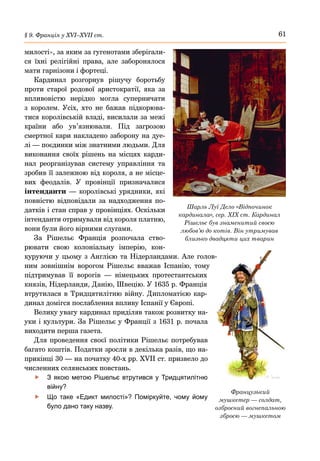 61
§ 9. Франція у ХVІ–ХVІІ ст.
милості», за яким за гугенотами зберігали-
ся їхні релігійні права, але заборонялося
мати гарнізони і фортеці.
Кардинал розгорнув рішучу боротьбу
проти старої родової аристократії, яка за
впливовістю нерідко могла суперничати
з королем. Усіх, хто не бажав підкорюва-
тися королівській владі, висилали за межі
країни або ув’язнювали. Під загрозою
смертної кари накладено заборону на дуе-
лі — поєдинки між знатними людьми. Для
виконання своїх рішень на місцях карди-
нал реорганізував систему управління та
зробив її залежною від короля, а не місце-
вих феодалів. У провінції призначалися
інтенданти  — королівські урядники, які
повністю відповідали за надходження по-
датків і стан справ у провінціях. Оскільки
інтенданти отримували від короля платню,
вони були його вірними слугами.
За Рішельє Франція розпочала ство-
рювати свою колоніальну імперію, кон-
куруючи у цьому з Англією та Нідерландами. Але голов-
ним зовнішнім ворогом Рішельє вважав Іспанію, тому
підтримував її ворогів  — німецьких протестантських
князів, Нідерланди, Данію, Швецію. У 1635 р. Франція
втрутилася в Тридцятилітню війну. Дипломатією кар-
динал домігся послаблення впливу Іспанії у Європі.
Велику увагу кардинал приділяв також розвитку на-
уки і культури. За Рішельє у Франції з 1631 р. почала
виходити перша газета.
Для проведення своєї політики Рішельє потребував
багато коштів. Податки зросли в декілька разів, що на-
прикінці 30 — на початку 40-х рр. XVII ст. призвело до
численних селянських повстань.
	
f З якою метою Рішельє втрутився у Тридцятилітню
війну?
	
f Що таке «Едикт милості»? Поміркуйте, чому йому
було дано таку назву.
Французький
мушкетер — солдат,
озброєний вогнепальною
зброєю — мушкетом
Шарль Луї Дело «Відпочинок
кардинала», сер. ХІХ ст. Кардинал
Рішельє був знаменитий своєю
любов’ю до котів. Він утримував
близько двадцяти цих тварин
 