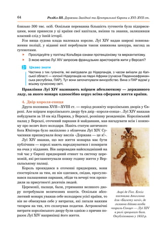 64 Розділ ІІІ. Держави Західної та Центральної Європи в ХVІ–ХVІІ ст.
близько 300 тис. осіб. Оскільки переважна більшість гугенотів була підприєм-
цями, вони принесли у ці країни свої капітали, вміння та знання, залишивши
власний слід у їхній історії.
Уся вища судова влада належала королю. Луї  XIV надав широкі повнова-
ження поліції, у віданні якої перебували також книжкова цензура, нагляд за
гугенотами.
	
f Прослідкуйте у політиці Кольбера ознаки протекціонізму та меркантилізму.
	
f З якою метою Луї XIV запросив французьких аристократів жити у Версалі?
	
 Цікаво знати
Частина з тих гугенотів, які емігрували до Нідерландів, з часом виїхали до Кап-
ської області — колонії Нідерландів на півдні Африки (сучасна Південноафрикан-
ська республіка, ПАР). Тут вони започаткували виноробство. Вина з ПАР відомі у
всьому сучасному світі.
Правління Луї XIV називають взірцем абсолютизму — державного
ладу, за якого монарх одноосібно керує всіма сферами життя країни.
4.	Двір короля-сонця
Друга половина XVII—XVIII ст. — період розквіту королівських дворів у Єв-
ропі. Але взірцем королівського двору був двір «короля-сонця». Луї XIV наказав
побудувати за 18 км від Парижа, у Версалі, розкішну резиденцію. Королівський
палац у Версалі, оточений парками й майданами, мав нагадувати всім і кожно-
му про велич його володаря. Навіть статую античного
бога Юпітера було виліплено з обличчям Луї XIV
. Су-
часники приписували йому вислів «Держава — це я!».
Луї XIV вважав, що все життя монарха має бути
публічним — королі мають народжуватися і помирати
на очах у підданих. Він запровадив найскладніший на
той час у Європі придворний етикет та систему цере-
моній, які регламентували кожну годину життя у Вер-
сальському палаці.
Король прокидався в оточенні придворних, вони
спостерігали за тим, як він одягався, снідав, прогулю-
вався палацовими парками, обіди та вечері теж прохо-
дили за присутності десятків людей.
Церемонії, палаци, бали, утримання великого дво-
ру потребували величезних коштів. Оскільки абсо-
лютний монарх уважав себе володарем усієї країни, то
він не обмежував себе у витратах, які лягали важким
тягарем на тих, хто сплачував податки. Астрономічні
витрати королівського двору були однією з причин по-
разок Луї XIV наприкінці його життя.
Анрі де Гісе. Ескіз
костюма Аполлона
для «Балету ночі», де
головна дійова особа
«король-Сонце» — Луї XIV
в ролі грецького бога.
Опубліковано у 1653 р.
 
