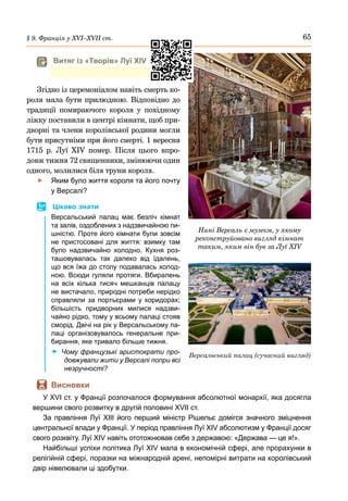 65
§ 9. Франція у ХVІ–ХVІІ ст.
Згідно із церемоніалом навіть смерть ко-
роля мала бути прилюдною. Відповідно до
традиції помираючого короля у похідному
ліжку поставили в центрі кімнати, щоб при-
дворні та члени королівської родини могли
бути присутніми при його смерті. 1 вересня
1715  р. Луї  XIV помер. Після цього впро-
довж тижня 72 священники, змінюючи один
одного, молилися біля труни короля.
	
f Яким було життя короля та його почту
у Версалі?
	
 Цікаво знати
Версальський палац має безліч кімнат
та залів, оздоблених з надзвичайною пи-
шністю. Проте його кімнати були зовсім
не пристосовані для життя: взимку там
було надзвичайно холодно. Кухня роз-
ташовувалась так далеко від їдалень,
що вся їжа до столу подавалась холод-
ною. Всюди гуляли протяги. Вбиралень
на всіх кілька тисяч мешканців палацу
не вистачало, природні потреби нерідко
справляли за портьєрами у коридорах;
більшість придворних милися надзви-
чайно рідко, тому у всьому палаці стояв
сморід. Двічі на рік у Версальському па-
лаці організовувалось генеральне при-
бирання, яке тривало більше тижня.
	
x Чому французькі аристократи про-
довжували жити у Версалі попри всі
незручності?
	
 Висновки
У XVI ст. у Франції розпочалося формування абсолютної монархії, яка досягла
вершини свого розвитку в другій половині XVII ст.
За правління Луї XIII його перший міністр Рішельє домігся значного зміцнення
центральної влади у Франції. У період правління Луї XIV абсолютизм у Франції досяг
свого розквіту. Луї XIV навіть ототожнював себе з державою: «Держава — це я!».
Найбільші успіхи політика Луї XIV мала в економічній сфері, але прорахунки в
релігійній сфері, поразки на міжнародній арені, непомірні витрати на королівський
двір нівелювали ці здобутки.
Нині Версаль є музеєм, у якому
реконструйовано вигляд кімнат
таким, яким він був за Луї XIV
Версальський палац (сучасний вигляд)
	
 Витяг із «Творів» Луї XIV
 