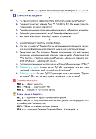 66 Розділ ІІІ. Держави Західної та Центральної Європи в ХVІ–ХVІІ ст.
	
 Запитання та завдання
І
1.	 На правління якого короля припала діяльність кардинала Рішельє?
2.	 Порівняйте політику королів Анрі IV, Луї XIІІ та Луї XIV щодо гугенотів.
Які висновки ви можете зробити?
3.	 Поясніть різницю між термінами «абсолютизм» та «абсолютна монархія».
4.	 Які події отримали назву Фронда? Якими були їхні наслідки?
5.	 Хто такий Жан-Батист Кольбер? Чим він уславився?
ІІ
1.	 Охарактеризуйте політику міністра Сюллі.
2.	 Хто такі інтенданти? Поміркуйте, як запровадження інтендантів та при-
значення офіцерів королем сприяло зміцненню королівської влади.
3.	 Дидактична гра «Три речення». Трьома нескладними, але змістовними
реченнями учень/учениця має розкрити теми на вибір «Правління Анрі
IV та Сюллі» , «Політика кардинала Рішельє», «Діяльність першого міні-
стра Кольбера»,  «Двір короля-сонця».
4.	 Які факти підтверджують формування у Франції абсолютизму в XVII ст.?
5.	 Обговоріть у парах. Із якою метою Луї XIV перетворив своє життя на
суцільний спектакль, який спостерігали його піддані?
6.	 Робота у групах. Королю Луї XIV приписують висловлювання: Держа-
ва — це я. Про що, на вашу думку, свідчать ці слова короля?
	Запам’ятайте дати:
1629 р. — «Едикт милості».
1643–1715 рр. — правління Луї ХІV.
1685 р. — скасування Нантського едикту.
А тим часом в Україні…
1632 р. — відновлення ієрархії Православної церкви.
1648–1657 рр. — Національно-визвольна війна українського народу під про-
водом Богдана Хмельницького.
1687–1708 рр. — гетьманство Івана Мазепи.
1710 р. — підписання Пилипом Орликом «Пактів і Конституцій…».
 