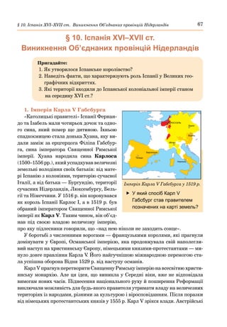 67
§ 10. Іспанія ХVІ–ХVІІ ст. Виникнення Об’єднаних провінцій Нідерландів
§ 10. Іспанія ХVІ–ХVІІ ст.
Виникнення Об’єднаних провінцій Нідерландів
Пригадайте:
1. Як утворилося Іспанське королівство?
2. 
Наведіть факти, що характеризують роль Іспанії у Великих гео-
графічних відкриттях.
3. 
Які території входили до Іспанської колоніальної імперії станом
на середину XVI ст.?
1.	Імперія Карла V Габсбурга
«Католицькі правителі» Іспанії Фернан-
до та Ізабель мали чотирьох дочок та одно-
го сина, який помер ще дитиною. Їхньою
спадкоємицею стала донька Хуана, яку ви-
дали заміж за ерцгерцога Філіпа Габсбур-
га, сина імператора Священної Римської
імперії. Хуана народила сина Карлоса
(1500–1556 рр.), який успадкував величезні
земельні володіння своїх батьків: від мате-
рі Іспанію з колоніями, територію сучасної
Італії, а від батька — Бургундію, території
сучасних Нідерландів, Люксембургу, Бель-
гії та Німеччини. У 1516 р. він коронувався
як король Іспанії Карлос І, а в 1519 р. був
обраний імператором Священної Римської
імперії як Карл V. Таким чином, він об’єд-
нав під своєю владою величезну імперію,
про яку підлесники говорили, що «над нею ніколи не заходить сонце».
У боротьбі з численними ворогами — французькими королями, які прагнули
домінувати у Європі, Османської імперією, яка продовжувала свій наполегли-
вий наступ на християнську Європу, німецькими князями-протестантами — ми-
нуло довге правління Карла V
. Його найгучнішою міжнародною перемогою ста-
ла успішна оборона Відня 1529 р. від наступу османів.
Карл V прагнув перетворити Священну Римську імперію на всесвітню христи-
янську монархію. Але ця ідея, що виникла у Середні віки, вже не відповідала
вимогам нових часів. Піднесення національного руху й поширення Реформації
виключали можливість для будь-якого правителя утримати владу на величезних
територіях із народами, різними за культурою і віросповіданням. Після поразки
від німецьких протестантських князів у 1555 р. Карл V зрікся влади. Австрійські
	
f У який спосіб Карл V
Габсбург став правителем
позначених на карті земель?
Толедо
Барселона
Мілан
Неаполь
Відень
Прага
БРЮССЕЛЬ
ІМПЕРІЯ КАРЛА ГАБСБУРГА У 1519 РОЦІ
V
Імперія Карла V Габсбурга у 1519 р.
 