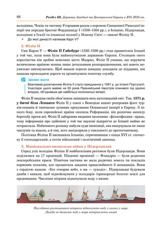 68 Розділ ІІІ. Держави Західної та Центральної Європи в ХVІ–ХVІІ ст.
володіння, Чехію та частину Угорщини разом з короною Священної Римської ім-
перії він передав братові Фердинанду І (1556–1564 рр.), а Іспанію, Нідерланди,
володіння в Італії та іспанські колонії у Новому Світі — синові Філіпу ІІ.
	
f До якої династії належав Карл V?
2. Філіп ІІ
Син Карла V — Філіп ІІ Габсбург (1556–1598 рр.) став правителем Іспанії
у той час, коли вона була наймогутнішою державою Європи. Столицею свого
королівства він зробив невелике місто Мадрид. Філіп ІІ уважав, що керувати
величезною країною можна лише детальними розпорядженнями, які мають не-
ухильно виконуватись. Щоб накази короля швидше доходили до підданих, він
наказав прокладати дороги та організувати поштову службу.
	
 Цікаво знати
Важливим досягненням Філіпа ІІ стало приєднання у 1581 р. до Іспанії Португалії.
Унаслідок цього майже на 60 років Піренейський півострів опинився під однією
владою, об’єднавши дві найбільші колоніальні імперії.
Філіп ІІ вважав своїм обов’язком захищати весь католицький світ. Так, 1571 р.
у битві біля Лепанто Філіп ІІ у союзі з Венецією вщент розгромив флот тур-
ків-османів й тимчасово зупинив просування Османської імперії в Європу. З ін-
шого боку, коли європейські країни охопила Реформація, він розпочав запеклу
боротьбу проти неї. Філіп ІІ заборонив видання іноземних «філософських» праць,
тому інформація про здійснені у той час наукові відкриття до Іспанії майже не
потрапляла. Небаченого розмаху набули суди інквізиції, яка вишукувала не лише
чаклунів та відьом, а й тих, кого запідозрили у схильності до протестантизму.
Політика Філіпа ІІ виснажила Іспанію, спричинивши з кінця XVI ст. спочат-
ку її господарський, а потім військовий і політичний занепад.
3.	Національно-визвольна війна у Нідерландах
Серед усіх володінь Філіпа ІІ найбагатшим регіоном були Нідерланди. Вони
поділялися на 17 провінцій. Південні провінції — Фландрія — були родючим
землеробським краєм. Північна частина не мала родючих земель чи покладів
корисних копалин, але процвітала завдяки працелюбності її мешканців. Вони
з гордістю казали: «Бог створив небо, а ми — суходіл». Нідерландці будували
дамби і канали, щоб відвойовувати у польдерів (приморські болота) землі для
проживання. Численні вітряки відкачували воду з низин.
Послідовно розташовані вітряки відкачують воду з низин у море.
Дамба не дозволяє воді з моря потрапляти назад
 
