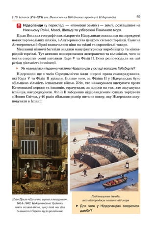 69
§ 10. Іспанія ХVІ–ХVІІ ст. Виникнення Об’єднаних провінцій Нідерландів
	
	 Нідерланди (у перекладі — «понизові землі») — землі, розташовані на
Нижньому Рейні, Маасі, Шельді та узбережжі Північного моря.
Після Великих географічних відкриттів Нідерланди опинилися на перехресті
нових торговельних шляхів, а Антверпен став центром світової торгівлі. Саме на
Антверпенській біржі визначалися ціни на східні та європейські товари.
Мешканці півночі багатіли завдяки мануфактурному виробництву та міжна-
родній торгівлі. Тут активно поширювалися лютеранство та кальвінізм, чого не
могли стерпіти ревні католики Карл V та Філіп ІІ. Вони розповсюдили на цей
регіон діяльність інквізиції.
	
f Як називалася південна частина Нідерландів у складі володінь Габсбургів?
Нідерланди ще з часів Середньовіччя мали широкі права самоврядування,
які Карл V та Філіп ІІ урізали. Більше того, за Філіпа ІІ у Нідерландах було
збільшено кількість іспанських військ. Усіх, хто наважувався виступати проти
Католицької церкви та іспанців, страчували; за доноси на тих, хто засуджував
іспанців, нагороджували. Філіп II заборонив нідерландським купцям торгувати
з Новим Світом, у 40 разів збільшив розмір мита на вовну, яку Нідерланди заку-
повували в Іспанії.
	
f Для чого у Нідерландах зводилися
дамби?
Яків Врель «Вулична сцена з пекарнею»,
1654–1662. Нідерландські будинки
мали скляні вікна, що у той час для
більшості Європи було розкішшю
Будівництво дамби,
яка відгороджує низини від моря
 