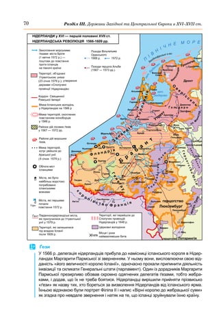 70 Розділ ІІІ. Держави Західної та Центральної Європи в ХVІ–ХVІІ ст.
П
І
В
Н
І Ч Н Е М О Р Е
з
а
т
.
В
а
дензес
Західнофризькі о-ви
зат.
Зюдерзес
Емден
Леварден
Алькмаар
Девентер
Дюссельдорф
Дуйсбург
Кельн
Аахен
а
р
х
і
є
п
.
К
е
л
ь
н
Гірлемон
Валансьєн
Монс
Жамбре
Шарлеруа
Намюр
Рошфор
Люксембурґ
Г
е
н
е
ґ
а
у
Ф л а н д р і я
а
р
х
і
є
п
.
Т
р
и
р
Мец
Верден
Аррас
Ам’єн
Гесден
Лілль
Іпр
Куртре
Гурне
Дуо
Брюґґе
Слейс
Ньюпорт
Дюнкерк
Ґент
1566
1574
1571
Маастрихт
Франікор
Антверпен Ґеренгальс
Мехельн
Лувен
Моок
Рурморд
Верх.
Ґельдерн
Арнгейм
Горн
герц. Клеве
Утрехт
Утрехт
З
е
л
а
н
д
і я
Г
о
л
л
а
н
д
і
я
Ротердам
Бріле
Гаага
Лейден
Гарлем
Равенштайн
Брюссель
Болснор
Сноск
Ґронінґен
Ґронінґен
Остенда
Дронт
Зютфен
Ґ о ль д е р н
Ф
р
и
с
л
а
н
д
і
я
сп. М
ю
н
с
т
е
р
Рур
М
а
а
с
Р
е
й
н
Шельда
М
аас
Г
е
р
ц
о
г
с
т
в
о
Ю
л
і
х
О
в
е
р
і с
с
е
л
ь
к
о
р
о л і в с т в о Ф р а н ц і я
Мідельбурґ
Б
р
а
б
а
н
т
Бреда
Гертогенбош
Кале
є п
и
с
к
о
п
с
т
в
о
Л
ь
є
ж
Бульйон герцогство
Люксембурґ
Трир
М
озель
Седан
Діденгофен
Камбре
Като-Камбрез
Льєж
1566
Ставло
Ґіз
Сен-Кантен
герцогство Лотарингія
Амстердам
1579
	
 Ґези
У 1566 р. делегація нідерландців прибула до намісниці іспанського короля в Нідер-
ландах Маргарити Пармської зі зверненням. У ньому вони, висловлюючи свою від-
даність «його величності королю Іспанії», одночасно прохали припинити діяльність
інквізиції та скликати Генеральні штати (парламент). Один із дорадників Маргарити
Пармської презирливо обізвав скромно одягнених делегатів ґезами, тобто жебра-
ками, і додав, що їх не треба боятися. Нідерландці вирішили прийняти прізвисько
«ґези» як назву тих, хто бореться за визволення Нідерландів від іспанського ярма.
Їхньою відзнакою були портрет Філіпа II і напис «Вірні королю до жебрацької суми»
як згадка про невдале звернення і натяк на те, що іспанці зруйнували їхню країну.
 