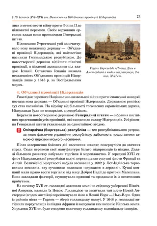73
§ 10. Іспанія ХVІ–ХVІІ ст. Виникнення Об’єднаних провінцій Нідерландів
лися з метою вести війну проти Філіпа ІІ до
цілковитої перемоги. Своїм верховним ор-
ганом влади вони проголосили Генеральні
штати.
Підписання Утрехтської унії започатку-
вало нову незалежну державу — Об’єдна-
ні провінції Нідерландів, які найчастіше
називали Голландською республікою. До
новоствореної держави відійшли північні
провінції, а південні залишилися під вла-
дою Іспанії. Остаточно Іспанія визнала
незалежність Об’єднаних провінцій Нідер-
ландів лише у 1648  р. за Вестфальським
миром.
4.	Об’єднані провінції Нідерландів
Унаслідок перемоги Національно-визвольної війни проти іспанської монархії
постала нова держава — Об’єднані провінції Нідерландів. Державною релігією
тут став кальвінізм. На відміну від більшості тогочасних європейських держав,
Нідерланди були не монархією, а республікою.
Керували новоствореною державою Генеральні штати — зібрання постій-
них представників усіх провінцій, які входили до складу Нідерландів. Усі рішен-
ня Генеральні штати ухвалювали за одностайною згодою.
	
	 Олігархічна (бюргерська) республіка — тип республіканського устрою,
за якого фактичне управління республікою здійснюють представники за-
можної верхівки міського населення.
Після завершення бойових дій населення швидко повернулося до звичних
справ. Сюди перевели свої мануфактури багато підприємців із півдня. Деда-
лі більшого розвитку набували торгівля й мореплавство. У середині XVII ст.
флот Нідерландської республіки вдвічі перевищував сукупні флоти Франції та
Англії. Величезної могутності набула заснована у 1602 р. Ост-Індійська торго-
вельна компанія, яку сучасники називали «державою в державі». Купці ком-
панії мали право вести торгівлю від мису Доброї Надії до протоки Магеллана.
Вони закладали факторії, скуповували прянощі та продавали їх із величезним
прибутком.
На початку XVII ст. голландці захопили землі на східному узбережжі Північ-
ної Америки, назвали їх Новою Голландією та заснували там місто Новий Ам-
стердам (згодом англійці перейменували його в Новий Йорк — Нью-Йорк. Один
із районів міста — Гарлем — зберіг голландську назву). У 1648 р. голландці ви-
тіснили португальців із півдня Африки й заснували там колонію Капська земля.
Упродовж XVII ст. було створено величезну голландську колоніальну імперію.
Геррік Беркхейде «Площа Дам в
Амстердамі з видом на ратушу», 2-а
пол. XVII ст.
 