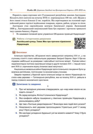 74 Розділ ІІІ. Держави Західної та Центральної Європи в ХVІ–ХVІІ ст.
Першість серед портових міст Голландської республіки захопив Амстердам.
Кількість його жителів на початку XVII ст. перевищувала 100 тис. осіб. Щодня у
його гавані стояло близько 2 тис. кораблів. Він перетворився на головний євро-
пейський ринок торгівлі індійськими товарами, зерном, рибою, хутром та лісом.
Амстердам став європейським центром банківської справи. Заснований
1609 р., Амстердамський національний банк був першим і протягом тривалого
часу єдиним банком у Європі.
	
f Як називався головний орган управління Об’єднаних провінцій Нідерландів?
	
 Робота з історичними джерелами
Англійський купець Томас Мен про причини піднесення
Нідерландів
	
 Висновки
Іспанське королівство, об’єднання якого завершилося наприкінці XVI ст., у на-
ступному столітті стало найсильнішою державою Західної Європи. Карл V був во-
лодарем найбільшої за розмірами і найслабшої політично імперії. Руйнівні війни і
недалекоглядна політика королівської влади в другій половині XVI — першій поло-
вині XVII ст. спричинили втрату Іспанією своєї могутності.
Національно-визвольна війна Нідерландів проти іспанського панування була зу-
мовлена релігійними, політичними та економічними утисками.
Завдяки перемозі у боротьбі проти іспанської влади на півночі Нідерландів по-
стала нова держава — Голландська республіка, яка на початку XVII ст. увійшла в
період стрімкого економічного зростання.
	
 Запитання та завдання
І
1.	 Про чиї володіння улесники стверджували, що «над ними ніколи не за-
ходить сонце»?
2.	 Як серед володінь Філіпа ІІ опинилися Нідерланди?
3.	 Яка конфесія набула поширення у північних провінціях Нідерландів у
ранньомодерну добу?
4.	 Що таке «Гентське умиротворення»? Внаслідок яких подій його уклали?
5.	 Незалежність якої держави проголошувала Утрехтська унія? У якому
році її було укладено?
6.	 Які наслідки укладення Арраської унії ви можете назвати? Чому її було
укладено?
 