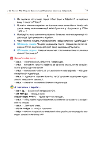 75
§ 10. Іспанія ХVІ–ХVІІ ст. Виникнення Об’єднаних провінцій Нідерландів
ІІ
1.	 Які політичні цілі ставив перед собою Карл  V Габсбург? Чи вдалося
йому їх досягти? Чому?
2.	 Поясніть значення терміна «національно-визвольна війна». Чи відпові-
дають цьому визначенню події, які відбувались у Нідерландах у 1566–
1579 рр.?
3.	 Поміркуйте, чому основним джерелом багатства північних провінцій Ні-
дерландів були ремесло та торгівля.
4.	 Чому політика герцога Альби викликала незадоволення у нідерландців?
5.	 Обговоріть у парах. Чи доречно вважати події в Нідерландах другої по-
ловини XVI ст. релігійною війною? Свою відповідь обґрунтуйте.
6.	 Обговоріть у групах. Чому антиіспанське повстання перемогло лише на
півночі Нідерландів?
	Запам’ятайте дати:
1566 р. — початок визвольного руху в Нідерландах.
1571 р. — битва біля Лепанто, перемога об’єднаного іспанського та венеціан-
ського флоту над османським.
1579 р. — підписання Утрехтської унії; виникнення нової держави — Об’єдна-
них провінцій Нідерландів.
1609 р. — підписання миру між Іспанією та Об’єднаними провінціями Нідер-
ландів; завершення революції.
1648 р. — визнання Іспанією незалежності Нідерландів.
А тим часом в Україні…
1550-ті рр. — виникнення Запорозької Січі.
1591–1596 рр. — козацькі війни.
перша чверть ХVІІ ст. — «Доба героїчних походів».
1618 р. — похід козаків під проводом гетьмана Петра Конашевича-Сагайдач-
ного на Москву.
1621 р. — Хотинська битва.
1620–1630-ті рр. — козацькі повстання.
1648 р. — початок Національно-визвольної війни українського народу під про-
водом Богдана Хмельницького.
 