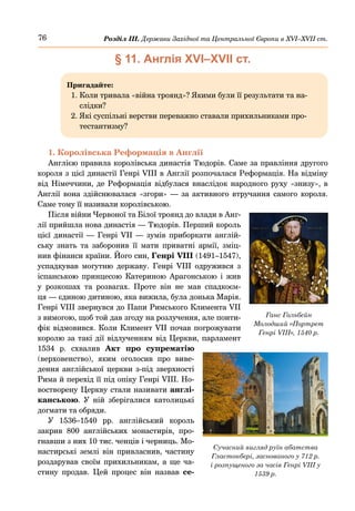76 Розділ ІІІ. Держави Західної та Центральної Європи в ХVІ–ХVІІ ст.
§ 11. Англія ХVІ–ХVІІ ст.
Пригадайте:
1. 
Коли тривала «війна троянд»? Якими були її результати та на-
слідки?
2. 
Які суспільні верстви переважно ставали прихильниками про-
тестантизму?
1. Королівська Реформація в Англії
Англією правила королівська династія Тюдорів. Саме за правління другого
короля з цієї династії Генрі VIII в Англії розпочалася Реформація. На відміну
від Німеччини, де Реформація відбулася внаслідок народного руху «знизу», в
Англії вона здійснювалася «згори»  — за активного втручання самого короля.
Саме тому її називали королівською.
Після війни Червоної та Білої троянд до влади в Анг-
лії прийшла нова династія — Тюдорів. Перший король
цієї династії — Генрі VII — зумів приборкати англій-
ську знать та заборонив її мати приватні армії, зміц-
нив фінанси країни. Його син, Генрі VIIІ (1491–1547),
успадкував могутню державу. Генрі  VIIІ одружився з
іспанською принцесою Катериною Арагонською і жив
у розкошах та розвагах. Проте він не мав спадкоєм-
ця — єдиною дитиною, яка вижила, була донька Марія.
Генрі VIIІ звернувся до Папи Римського Климента VII
з вимогою, щоб той дав згоду на розлучення, але понти-
фік відмовився. Коли Климент VII почав погрожувати
королю за такі дії відлученням від Церкви, парламент
1534  р. схвалив Акт про супрематію
(верховенство), яким оголосив про виве-
дення англійської церкви з-під зверхності
Рима й перехід її під опіку Генрі VIII. Но-
востворену Церкву стали називати англі-
канською. У ній зберігалися католицькі
догмати та обряди.
У 1536–1540  рр. англійський король
закрив 800 англійських монастирів, про-
гнавши з них 10 тис. ченців і черниць. Мо-
настирські землі він привласнив, частину
роздарував своїм прихильникам, а ще ча-
стину продав. Цей процес він назвав се-
Сучасний вигляд руїн абатства
Гластонбері, заснованого у 712 р.
і розпущеного за часів Генрі VIIІ у
1539 р.
Ганс Гольбейн
Молодший «Портрет
Генрі VIIІ», 1540 р.
 